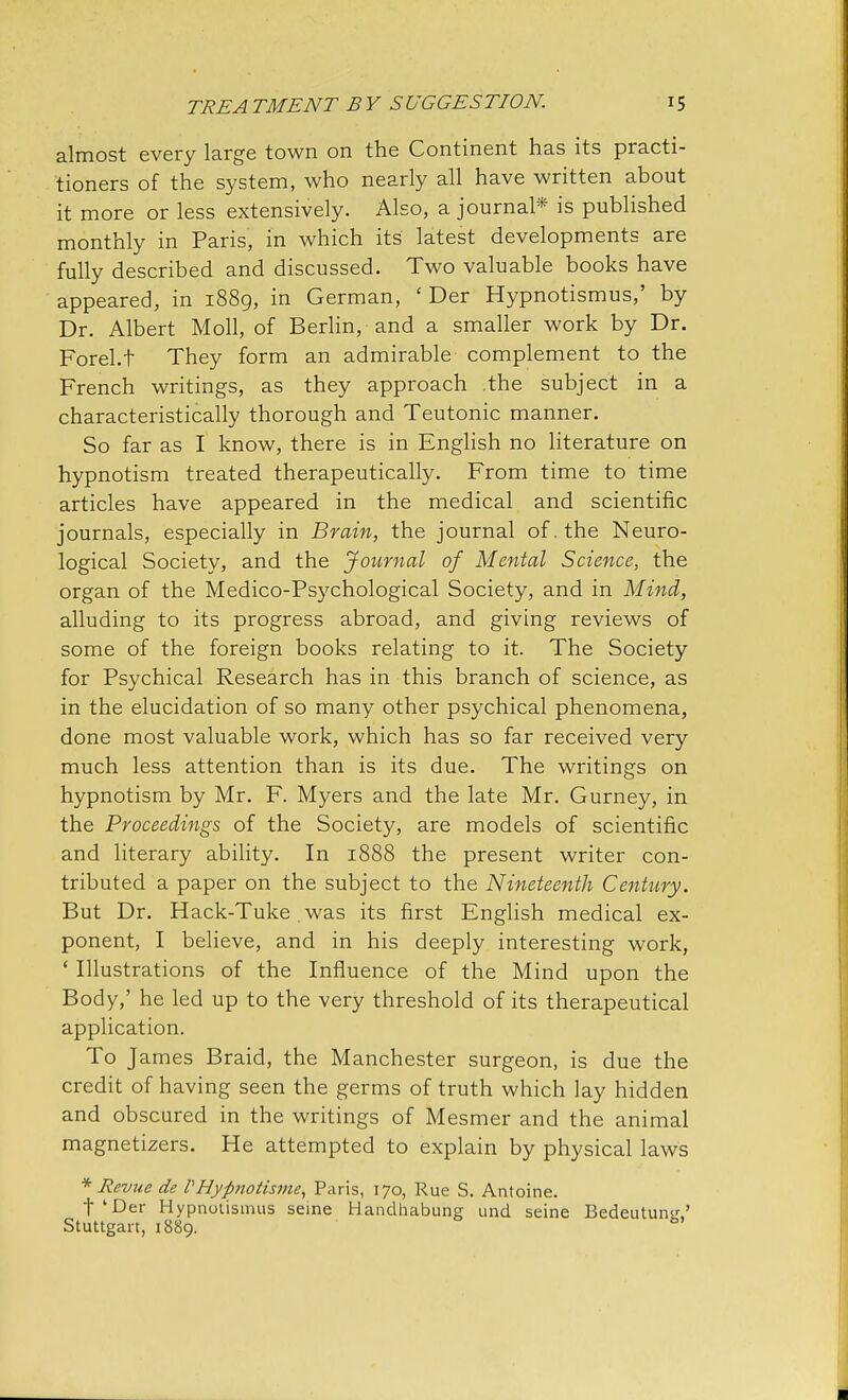almost every large town on the Continent has its practi- tioners of the system, who nearly all have written about it more or less extensively. Also, a journal* is published monthly in Paris, in which its latest developments are fully described and discussed. Two valuable books have appeared, in 1889, in German, ' Der Hypnotismus,' by Dr. Albert Moll, of Berlin, and a smaller work by Dr. Forel.t They form an admirable complement to the French writings, as they approach the subject in a characteristically thorough and Teutonic manner. So far as I know, there is in English no literature on hypnotism treated therapeutically. From time to time articles have appeared in the medical and scientific journals, especially in Brain, the journal of. the Neuro- logical Society, and the Journal of Mental Science, the organ of the Medico-Psychological Society, and in Mind, alluding to its progress abroad, and giving reviews of some of the foreign books relating to it. The Society for Psychical Research has in this branch of science, as in the elucidation of so many other psychical phenomena, done most valuable work, which has so far received very much less attention than is its due. The writings on hypnotism by Mr. F. Myers and the late Mr. Gurney, in the Proceedings of the Society, are models of scientific and literary ability. In 1888 the present writer con- tributed a paper on the subject to the Nineteenth Century. But Dr. Hack-Tuke. was its first English medical ex- ponent, I believe, and in his deeply interesting work, ' Illustrations of the Influence of the Mind upon the Body,' he led up to the very threshold of its therapeutical application. To James Braid, the Manchester surgeon, is due the credit of having seen the germs of truth which lay hidden and obscured in the writings of Mesmer and the animal magnetizers. He attempted to explain by physical laws * Revue de VHypnotisme, Paris, 170, Rue S. Antoine. t'Der Hypnotismus seine Handhabung und seine Bedeutun<r,' Stuttgart, 1889. fa'