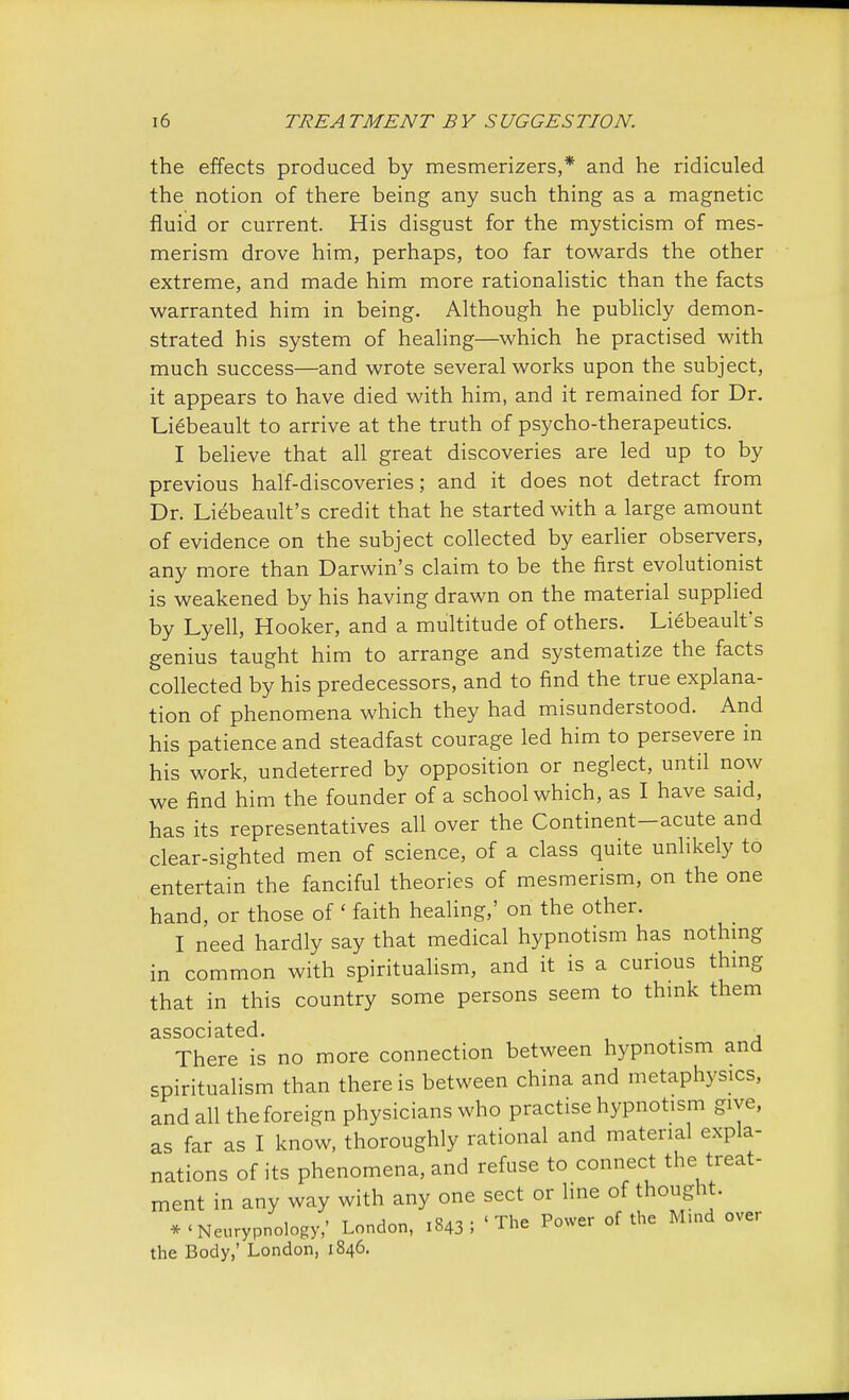 the effects produced by mesmerizers,* and he ridiculed the notion of there being any such thing as a magnetic fluid or current. His disgust for the mysticism of mes- merism drove him, perhaps, too far towards the other extreme, and made him more rationalistic than the facts warranted him in being. Although he publicly demon- strated his system of healing—which he practised with much success—and wrote several works upon the subject, it appears to have died with him, and it remained for Dr. Liebeault to arrive at the truth of psycho-therapeutics. I believe that all great discoveries are led up to by previous half-discoveries; and it does not detract from Dr. Liebeault's credit that he started with a large amount of evidence on the subject collected by earlier observers, any more than Darwin's claim to be the first evolutionist is weakened by his having drawn on the material supplied by Lyell, Hooker, and a multitude of others. Liebeault's genius taught him to arrange and systematize the facts collected by his predecessors, and to find the true explana- tion of phenomena which they had misunderstood. And his patience and steadfast courage led him to persevere in his work, undeterred by opposition or neglect, until now we find him the founder of a school which, as I have said, has its representatives all over the Continent-acute and clear-sighted men of science, of a class quite unlikely to entertain the fanciful theories of mesmerism, on the one hand, or those of ' faith healing,' on the other. I need hardly say that medical hypnotism has nothing in common with spiritualism, and it is a curious thing that in this country some persons seem to think them associated. . , There is no more connection between hypnotism and spiritualism than there is between china and metaphysics, and all the foreign physicians who practise hypnotism give, as far as I know, thoroughly rational and material expla- nations of its phenomena, and refuse to connect the treat- ment in any way with any one sect or line of thought. •'Neurypnology/ London, 1843; 'The Power of the Mind over the Body,' London, 1846.