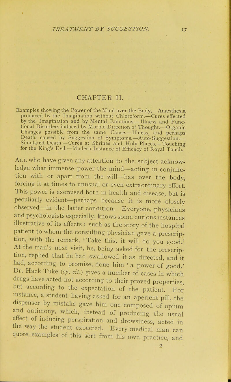 CHAPTER II. Examples showing the Power of the Mind over the Body.—Anaesthesia produced by the Imagination without Chloroform.—Cures effected by the Imagination and by Mental Emotions.—Illness and Func- tional Disorders induced by Morbid Direction of Thought.—Organic Changes possible from the same Cause.—Illness, and perhaps Death, caused by Suggestion of Symptoms.—Auto-Suggestion.— Simulated Death.—Cures at Shrines and Holy Places.—Touching for the King's Evil.—Modern Instance of Efficacy of Royal Touch. All who have given any attention to the subject acknow- ledge what immense power the mind—acting in conjunc- tion with or apart from the will—has over the body, forcing it at times to unusual or even extraordinary effort. This power is exercised both in health and disease, but is peculiarly evident—perhaps because it is more closely observed—in the latter condition. Everyone, physicians and psychologists especially, knows some curious instances illustrative of its effects : such as the story of the hospital patient to whom the consulting physician gave a prescrip- tion, with the remark, ' Take this, it will do you good.' At the man's next visit, he, being asked for the prescrip- tion, replied that he had swallowed it as directed, and it had, according to promise, done him ( a power of good.' Dr. Hack Tuke (op. cit.) gives a number of cases in which drugs have acted not according to their proved properties, but according to the expectation of the patient. For instance, a student having asked for an aperient pill, the dispenser by mistake gave him one composed of opium and antimony, which, instead of producing the usual effect of inducing perspiration and drowsiness, acted in the way the student expected. Every medical man can quote examples of this sort from his own practice, and