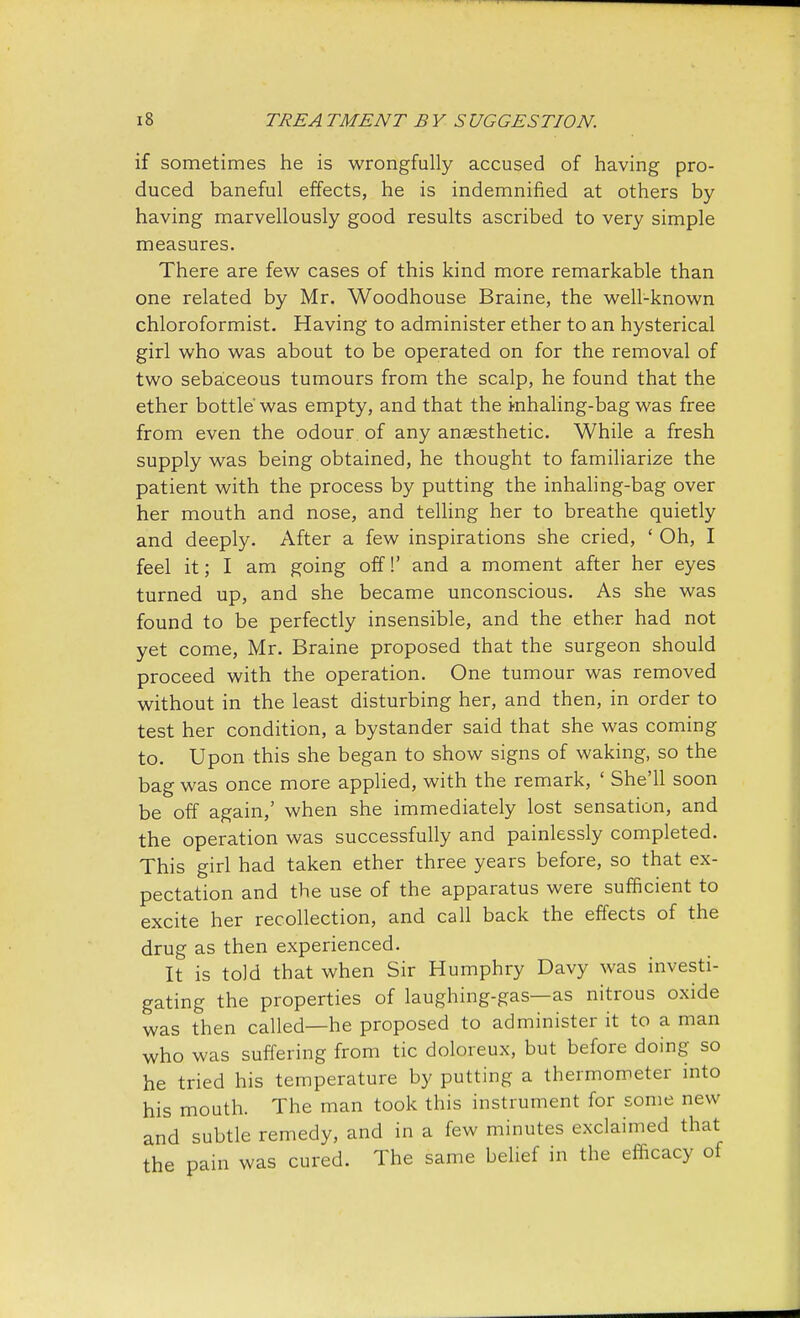 if sometimes he is wrongfully accused of having pro- duced baneful effects, he is indemnified at others by having marvellously good results ascribed to very simple measures. There are few cases of this kind more remarkable than one related by Mr. Woodhouse Braine, the well-known chloroformist. Having to administer ether to an hysterical girl who was about to be operated on for the removal of two sebaceous tumours from the scalp, he found that the ether bottle'was empty, and that the inhaling-bag was free from even the odour of any anaesthetic. While a fresh supply was being obtained, he thought to familiarize the patient with the process by putting the inhaling-bag over her mouth and nose, and telling her to breathe quietly and deeply. After a few inspirations she cried, ' Oh, I feel it; I am going off!' and a moment after her eyes turned up, and she became unconscious. As she was found to be perfectly insensible, and the ether had not yet come, Mr. Braine proposed that the surgeon should proceed with the operation. One tumour was removed without in the least disturbing her, and then, in order to test her condition, a bystander said that she was coming to. Upon this she began to show signs of waking, so the bag was once more applied, with the remark, ' She'll soon be off again,' when she immediately lost sensation, and the operation was successfully and painlessly completed. This girl had taken ether three years before, so that ex- pectation and the use of the apparatus were sufficient to excite her recollection, and call back the effects of the drug as then experienced. It is told that when Sir Humphry Davy was investi- gating the properties of laughing-gas—as nitrous oxide was then called—he proposed to administer it to a man who was suffering from tic doloreux, but before doing so he tried his temperature by putting a thermometer into his mouth. The man took this instrument for some new and subtle remedy, and in a few minutes exclaimed that the pain was cured. The same belief in the efficacy of