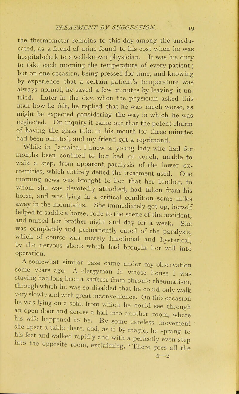 the thermometer remains to this day among the unedu- cated, as a friend of mine found to his cost when he was hospital-clerk to a well-known physician. It was his duty to take each morning the temperature of every patient; but on one occasion, being pressed for time, and knowing by experience that a certain patient's temperature was always normal, he saved a few minutes by leaving it un- tried. Later in the day, when the physician asked this man how he felt, he replied that he was much worse, as might be expected .considering the way in which he was neglected. On inquiry it came out that the potent charm of having the glass tube in his mouth for three minutes had been omitted, and my friend got a reprimand. While in Jamaica, I knew a young lady who had for months been confined to her bed or couch, unable to walk a step, from apparent paralysis of the lower ex- tremities, which entirely defied the treatment used. One morning news was brought to her that her brother, to whom she was devotedly attached, had fallen from his horse, and was lying in a critical condition some miles away in the mountains. She immediately got up, herself helped to saddle a horse, rode to the scene of the accident, and nursed her brother night and day for a week. She was completely and permanently cured of the paralysis, which of course was merely functional and hysterical' by the nervous shock which had brought her will into operation. A somewhat similar case came under my observation some years ago. A clergyman in whose house I was staying had long been a sufferer from chronic rheumatism through which he was so disabled that he could only walk very slowly and with great inconvenience. On this occasion he was lying on a sofa, from which he could see through an open door and across a hall into another room, where his wife happened to be. By some careless movement she upset a tab e there, and, as if by magic, .he sprang to his feet and walked rapidly and with a perfectly even step into the opposite room, exclaiming, < There goes all the 2—2