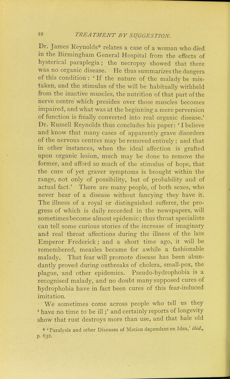 Dr. James Reynolds* relates a case of a woman who died in the Birmingham General Hospital from the effects of hysterical paraplegia; the necropsy showed that there was no organic disease. He thus summarizes the dangers of this condition : ' If the nature of the malady be mis- taken, and the stimulus of the will be habitually withheld from the inactive muscles, the nutrition of that part of the nerve centre which presides over those muscles becomes impaired, and what was at the beginning a mere perversion of function is finally converted into real organic disease.' Dr. Russell Reynolds thus concludes his paper: ' I believe and know that many cases of apparently grave disorders of the nervous centres may be removed entirely; and that in other instances, when the ideal affection is grafted upon organic lesion, much may be done to remove the former, and afford so much of the stimulus of hope, that the cure of yet graver symptoms is brought within the range, not only of possibility, but of probability and of actual fact.' There are many people, of both sexes, who never hear of a disease without fancying they have it. The illness of a royal or distinguished sufferer, the pro- gress of which is daily recorded in the newspapers, will sometimes become almost epidemic; thus throat specialists can tell some curious stories of the increase of imaginary and real throat affections during the illness of the late Emperor Frederick; and a short time ago, it will be remembered, measles became for awhile a fashionable malady. That fear will promote disease has been abun- dantly proved during outbreaks of cholera, small-pox, the plague, and other epidemics. Pseudo-hydrophobia is a recognised malady, and no doubt many supposed cures of hydrophobia have in fact been cures of this fear-induced imitation. We sometimes come across people who tell us they ' have no time to be ill;' and certainly reports of longevity show that rust destroys more than use, and that hale old * 'Paralysis and other Diseases of Motion dependent on Idea,' ibid., p. 632.