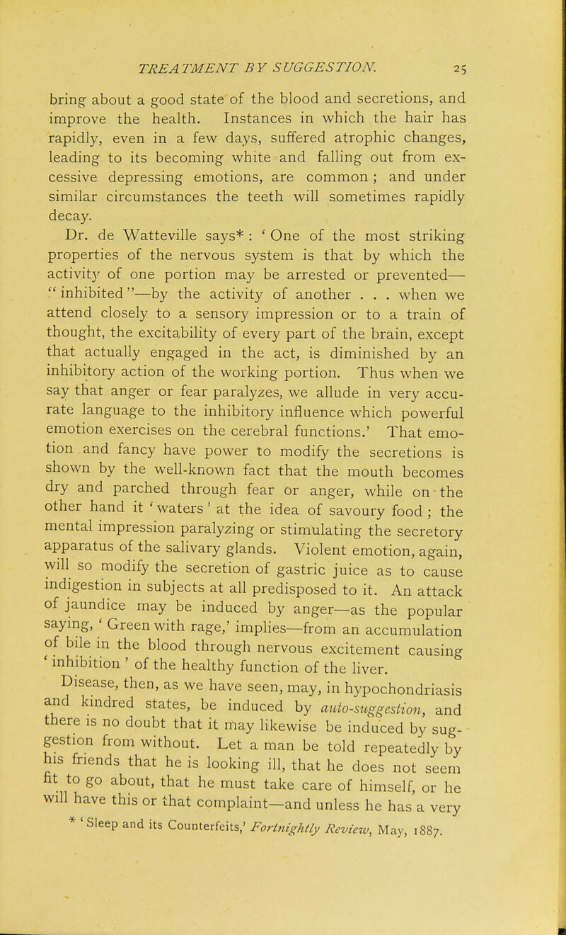 bring about a good state of the blood and secretions, and improve the health. Instances in which the hair has rapidly, even in a few days, suffered atrophic changes, leading to its becoming white and falling out from ex- cessive depressing emotions, are common ; and under similar circumstances the teeth will sometimes rapidly decay. Dr. de Watteville says* : ' One of the most striking properties of the nervous system is that by which the activity of one portion may be arrested or prevented—  inhibited —by the activity of another . . . when we attend closely to a sensory impression or to a train of thought, the excitability of every part of the brain, except that actually engaged in the act, is diminished by an inhibitory action of the working portion. Thus when we say that anger or fear paralyzes, we allude in very accu- rate language to the inhibitory influence which powerful emotion exercises on the cerebral functions.' That emo- tion and fancy have power to modify the secretions is shown by the well-known fact that the mouth becomes dry and parched through fear or anger, while on the other hand it * waters' at the idea of savoury food ; the mental impression paralyzing or stimulating the secretory apparatus of the salivary glands. Violent emotion, again, will so modify the secretion of gastric juice as to cause indigestion in subjects at all predisposed to it. An attack of jaundice may be induced by anger—as the popular saying, < Green with rage,' implies—from an accumulation of bile in the blood through nervous excitement causing ' inhibition ' of the healthy function of the liver. Disease, then, as we have seen, may, in hypochondriasis and kindred states, be induced by auto-suggestion, and there is no doubt that it may likewise be induced by sug- gestion from without. Let a man be told repeatedly by his friends that he is looking ill, that he does not seem fit to go about, that he must take care of himself, or he will have this or that complaint-and unless he has a very 'Sleep and its Counterfeits,' Fortnightly Review, May, 1S87.