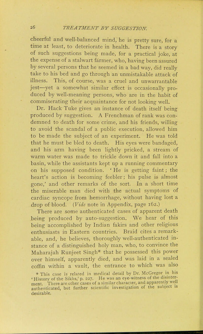 cheerful and well-balanced mind, he is pretty sure, for a time at least, to deteriorate in health. There is a story of such suggestions being made, for a practical joke, at the expense of a stalwart farmer, who, having been assured by several persons that he seemed in a bad way, did really take to his bed and go through an unmistakable attack of illness. This, of course, was a cruel and unwarrantable jest—yet a somewhat similar effect is occasionally pro- duced by well-meaning persons, who are in the habit of commiserating their acquaintance for not looking well. Dr. Hack Tuke gives an instance of death itself being produced by suggestion. A Frenchman of rank was con- demned to death for some crime, and his friends, willing to avoid the scandal of a public execution, allowed him to be made the subject of an experiment. He was told that he must be bled to death. His eyes were bandaged, and his arm having been lightly pricked, a stream of warm water was made to trickle down it and fall into a basin, while the assistants kept up a running commentary on his supposed condition. ' He is getting faint; the heart's action is becoming feebler; his pulse is almost gone,' and other remarks of the sort. In a short time the miserable man died with the actual symptoms of cardiac syncope from hemorrhage, without having lost a drop of blood. (Vide note in Appendix, page 162.) There are some authenticated cases of apparent death being produced by auto-suggestion. We hear of this being accomplished by Indian fakirs and other religious enthusiasts in Eastern countries. Braid cites a remark- able, and, he believes, thoroughly well-authenticated in- stance of a distinguished holy man, who, to convince the Maharajah Runjeet Singh* that he possessed this power over himself, apparently died, and was laid in a sealed coffin within a vault, the entrance to which was also *This case is related in medical detail by Dr. McGregor in his ' History of the Sikhs,' p. 227. He was an eye-witness of the disinter- ment. There are other cases of a similar character, and apparently well authenticated, but further scientific investigation of the sub|ect is desirable.