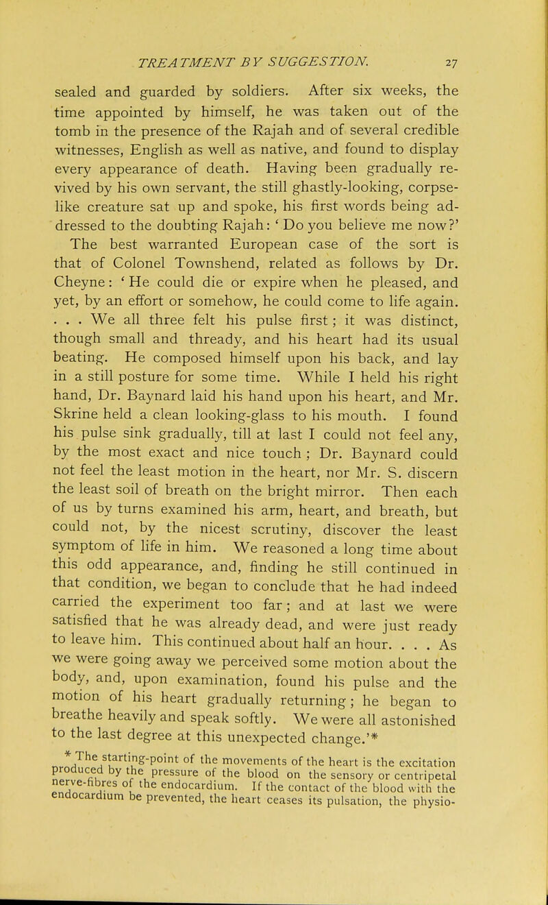 sealed and guarded by soldiers. After six weeks, the time appointed by himself, he was taken out of the tomb in the presence of the Rajah and of several credible witnesses, English as well as native, and found to display every appearance of death. Having been gradually re- vived by his own servant, the still ghastly-looking, corpse- like creature sat up and spoke, his first words being ad- dressed to the doubting Rajah: ' Do you believe me now?' The best warranted European case of the sort is that of Colonel Townshend, related as follows by Dr. Cheyne: ' He could die or expire when he pleased, and yet, by an effort or somehow, he could come to life again. . . . We all three felt his pulse first; it was distinct, though small and thready, and his heart had its usual beating. He composed himself upon his back, and lay in a still posture for some time. While I held his right hand, Dr. Baynard laid his hand upon his heart, and Mr. Skrine held a clean looking-glass to his mouth. I found his pulse sink gradually, till at last I could not feel any, by the most exact and nice touch ; Dr. Baynard could not feel the least motion in the heart, nor Mr. S. discern the least soil of breath on the bright mirror. Then each of us by turns examined his arm, heart, and breath, but could not, by the nicest scrutiny, discover the least symptom of life in him. We reasoned a long time about this odd appearance, and, finding he still continued in that condition, we began to conclude that he had indeed carried the experiment too far; and at last we were satisfied that he was already dead, and were just ready to leave him. This continued about half an hour. ... As we were going away we perceived some motion about the body, and, upon examination, found his pulse and the motion of his heart gradually returning; he began to breathe heavily and speak softly. We were all astonished to the last degree at this unexpected change.'* *^The/uartiu gpoint of the movements of the heart is the excitation produced by the pressure of the blood on the sensory or centripetal nerve-hbres o the endocardium. If the contact of the blood with the endocardium be prevented, the heart ceases its pulsation, the physio-