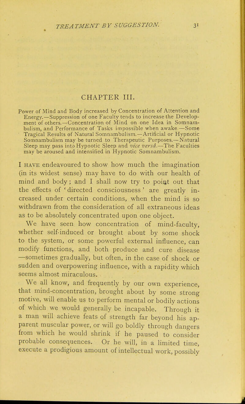 CHAPTER III. Power of Mind and Body increased by Concentration of Attention and Energy.—Suppression of one Faculty tends to increase the Develop- ment of others.—Concentration of Mind on one Idea in Somnam- bulism, and Performance of Tasks impossible when awake.—Some Tragical Results of Natural Somnambulism.—Artificial or Hypnotic Somnambulism may be turned to Therapeutic Purposes.—Natural Sleep may pass into Hypnotic Sleep and vice versa.—The Faculties may be aroused and intensified in Hypnotic Somnambulism. I have endeavoured to show how much the imagination (in its widest sense) may have to do with our health of mind and body ; and I shall now try to point out that the effects of £ directed consciousness ' are greatly in- creased under certain conditions, when the mind is so withdrawn from the consideration of all extraneous ideas as to be absolutely concentrated upon one object. We have seen how concentration of mind-faculty, whether self-induced or brought about by some shock to the system, or some powerful external influence, can modify functions, and both produce and cure disease —sometimes gradually, but often, in the case of shock or sudden and overpowering influence, with a rapidity which seems almost miraculous. We all know, and frequently by our own experience, that mind-concentration, brought about by some strong motive, will enable us to perform mental or bodily actions of which we would generally be incapable. Through it a man will achieve feats of strength far beyond his ap- parent muscular power, or will go boldly through dangers from which he would shrink if he paused to consider probable consequences. Or he will, in a limited time, execute a prodigious amount of intellectual work, possibly