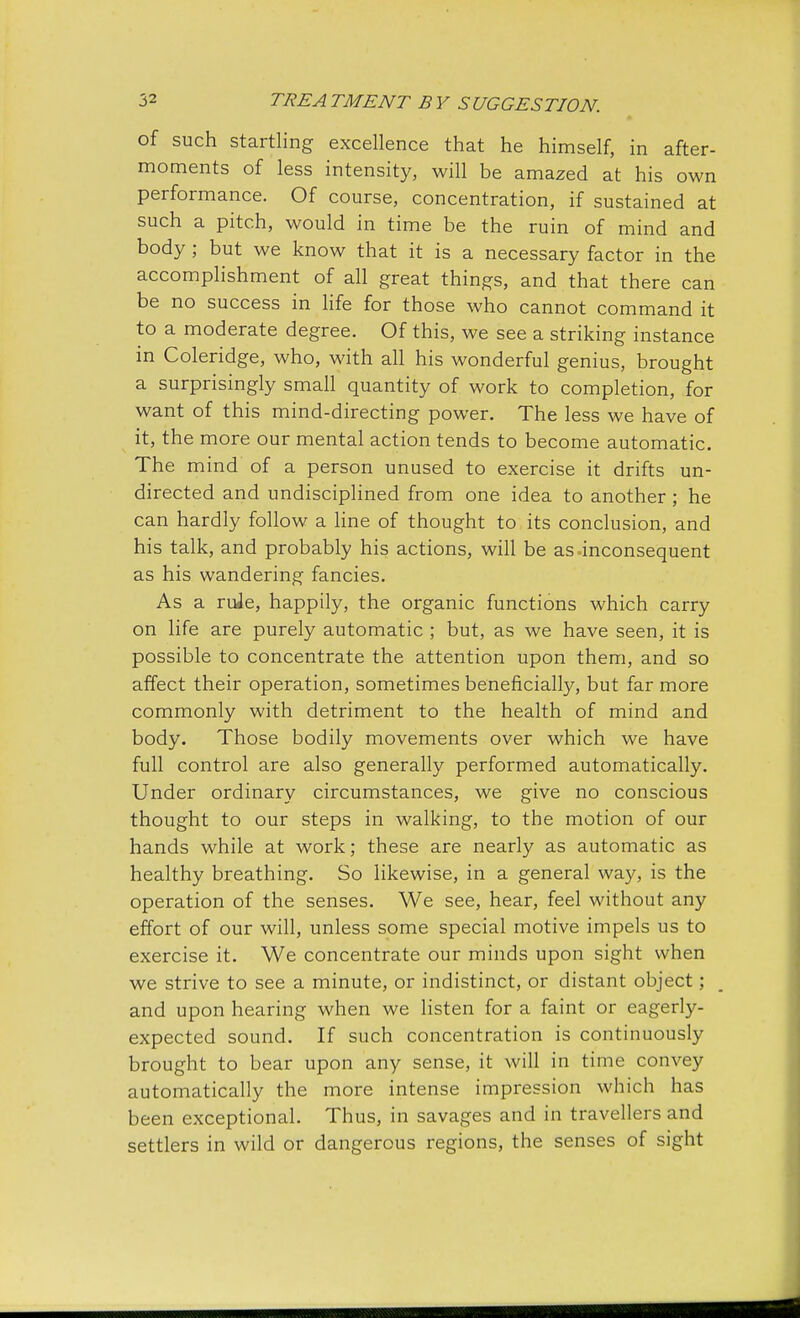 of such startling excellence that he himself, in after- moments of less intensity, will be amazed at his own performance. Of course, concentration, if sustained at such a pitch, would in time be the ruin of mind and body ; but we know that it is a necessary factor in the accomplishment of all great things, and that there can be no success in life for those who cannot command it to a moderate degree. Of this, we see a striking instance in Coleridge, who, with all his wonderful genius, brought a surprisingly small quantity of work to completion, for want of this mind-directing power. The less we have of it, the more our mental action tends to become automatic. The mind of a person unused to exercise it drifts un- directed and undisciplined from one idea to another ; he can hardly follow a line of thought to its conclusion, and his talk, and probably his actions, will be as-inconsequent as his wandering fancies. As a rule, happily, the organic functions which carry on life are purely automatic ; but, as we have seen, it is possible to concentrate the attention upon them, and so affect their operation, sometimes beneficially, but far more commonly with detriment to the health of mind and body. Those bodily movements over which we have full control are also generally performed automatically. Under ordinary circumstances, we give no conscious thought to our steps in walking, to the motion of our hands while at work; these are nearly as automatic as healthy breathing. So likewise, in a general way, is the operation of the senses. We see, hear, feel without any effort of our will, unless some special motive impels us to exercise it. We concentrate our minds upon sight when we strive to see a minute, or indistinct, or distant object; and upon hearing when we listen for a faint or eagerly- expected sound. If such concentration is continuously brought to bear upon any sense, it will in time convey automatically the more intense impression which has been exceptional. Thus, in savages and in travellers and settlers in wild or dangerous regions, the senses of sight