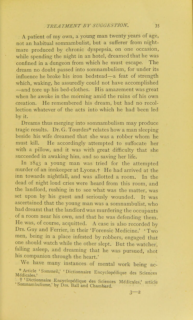 A patient of my own, a young man twenty years of age, not an habitual somnambulist, but a sufferer from night- mare produced by chronic dyspepsia, on one occasion, while spending the night in an hotel, dreamed that he was confined in a dungeon from which he must escape. The dream no doubt passed into somnambulism, for under its influence he broke his iron bedstead—a feat of strength which, waking, he assuredly could not have accomplished —and tore up his bed-clothes. His amazement was great when he awoke in the morning amid the ruins of his own creation. He remembered his dream, but had no recol- lection whatever of the acts into which he had been led by it. Dreams thus merging into somnambulism may produce tragic results. Dr. G. Tourdes* relates how a man sleeping beside his wife dreamed that she was a robber whom he must kill. He accordingly attempted to suffocate her with a pillow, and it was with great difficulty that she succeeded in awaking him, and so saving her life. In 1843 a young man was tried for the attempted murder of an innkeeper at Lyons.f He had arrived at the inn towards nightfall, and was allotted a room. In the dead of night loud cries were heard from this room, and the landlord, rushing in to see what was the matter, was set upon by his guest and seriously wounded. It was ascertained that the young man was a somnambulist, who had dreamt that the landlord was murdering the occupants of a room near his own, and that he was defending them. He was, of course, acquitted. A case is also recorded by Drs. Guy and Ferrier, in their 'Forensic Medicine.' ' Two men, being in a place infested by robbers, engaged that one should watch while the other slept. But the watcher, falling asleep, and dreaming that he was pursued, shot his companion through the heart.' We have many instances of mental work being ac- Mddicaies6' ' S°mmei1'' ' Dictionnaire Encyclopddique des Sciences < q!LDict!°naire, Encyclopedique des Sciences Medicales/ article bomnambuhsme,' by Drs. Ball and Chambard. 3—2