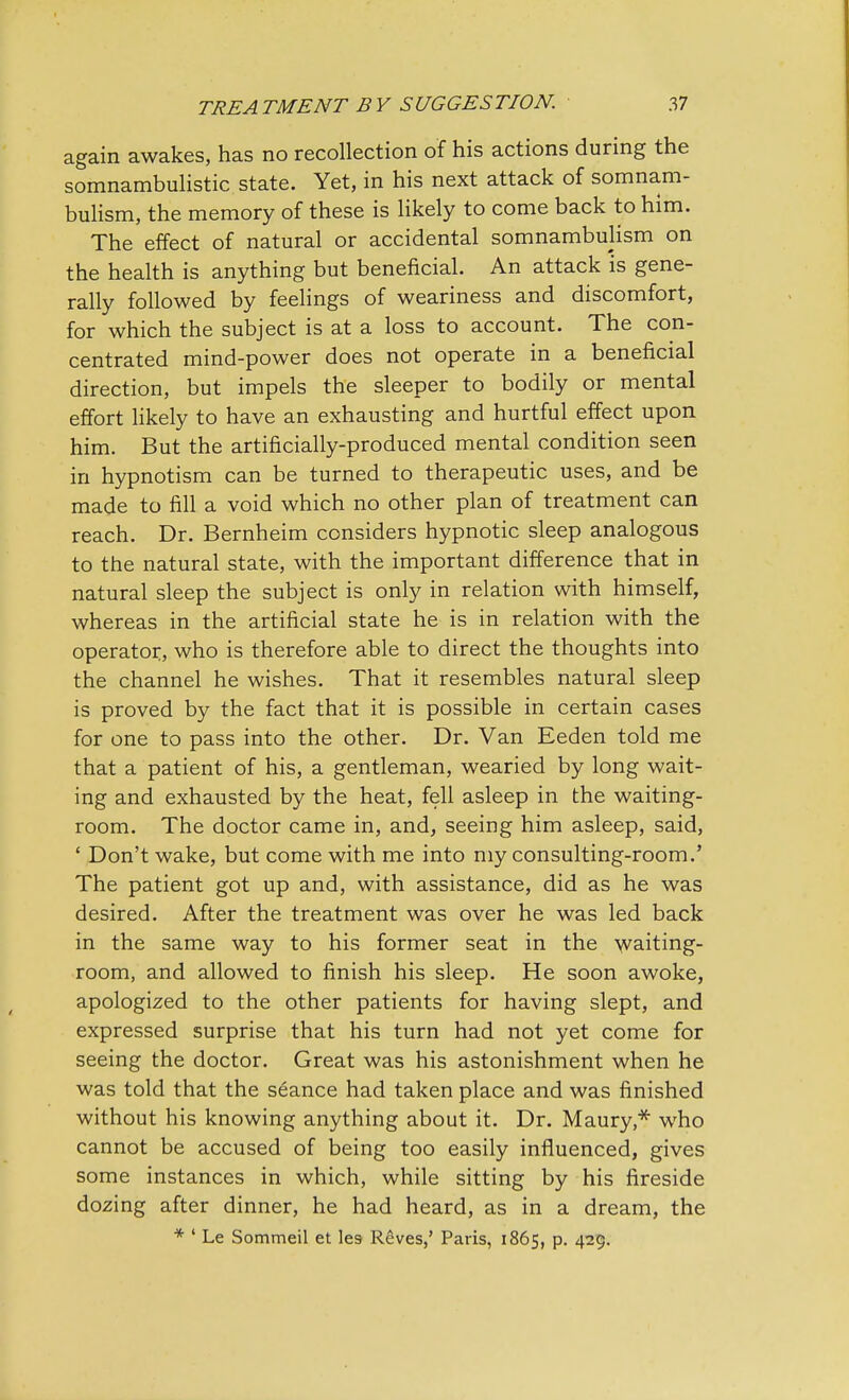 again awakes, has no recollection of his actions during the somnambulistic state. Yet, in his next attack of somnam- bulism, the memory of these is likely to come back to him. The effect of natural or accidental somnambulism on the health is anything but beneficial. An attack is gene- rally followed by feelings of weariness and discomfort, for which the subject is at a loss to account. The con- centrated mind-power does not operate in a beneficial direction, but impels the sleeper to bodily or mental effort likely to have an exhausting and hurtful effect upon him. But the artificially-produced mental condition seen in hypnotism can be turned to therapeutic uses, and be made to fill a void which no other plan of treatment can reach. Dr. Bernheim considers hypnotic sleep analogous to the natural state, with the important difference that in natural sleep the subject is only in relation with himself, whereas in the artificial state he is in relation with the operator, who is therefore able to direct the thoughts into the channel he wishes. That it resembles natural sleep is proved by the fact that it is possible in certain cases for one to pass into the other. Dr. Van Eeden told me that a patient of his, a gentleman, wearied by long wait- ing and exhausted by the heat, fell asleep in the waiting- room. The doctor came in, and, seeing him asleep, said, ' Don't wake, but come with me into my consulting-room.' The patient got up and, with assistance, did as he was desired. After the treatment was over he was led back in the same way to his former seat in the waiting- room, and allowed to finish his sleep. He soon awoke, apologized to the other patients for having slept, and expressed surprise that his turn had not yet come for seeing the doctor. Great was his astonishment when he was told that the seance had taken place and was finished without his knowing anything about it. Dr. Maury * who cannot be accused of being too easily influenced, gives some instances in which, while sitting by his fireside dozing after dinner, he had heard, as in a dream, the