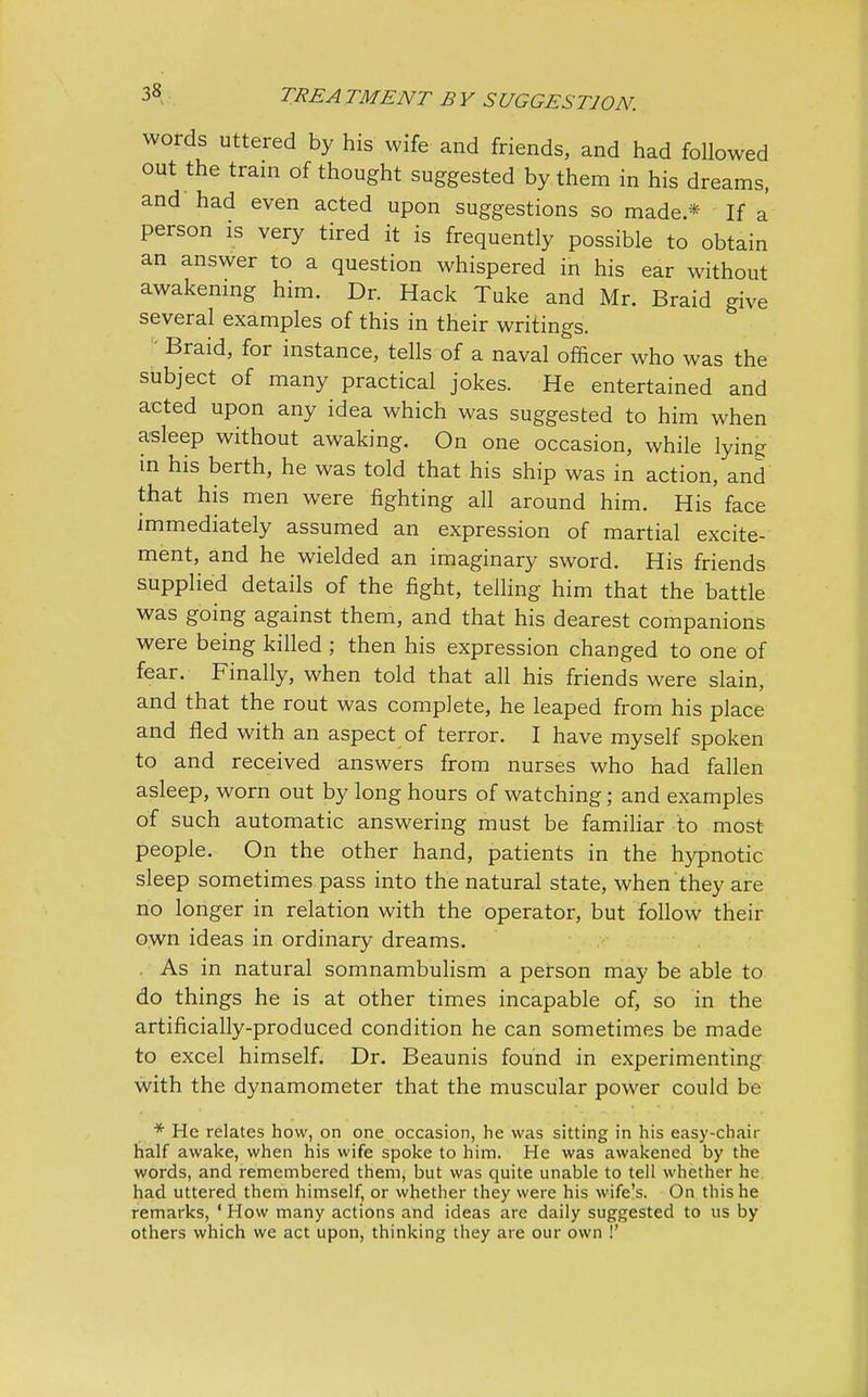 words uttered by his wife and friends, and had followed out the train of thought suggested by them in his dreams, and had even acted upon suggestions so made* If a person is very tired it is frequently possible to obtain an answer to a question whispered in his ear without awakening him. Dr. Hack Tuke and Mr. Braid give several examples of this in their writings. ' Braid, for instance, tells of a naval officer who was the subject of many practical jokes. He entertained and acted upon any idea which was suggested to him when asleep without awaking. On one occasion, while lying in his berth, he was told that his ship was in action, and that his men were fighting all around him. His face immediately assumed an expression of martial excite- ment, and he wielded an imaginary sword. His friends supplied details of the fight, telling him that the battle was going against them, and that his dearest companions were being killed ; then his expression changed to one of fear. Finally, when told that all his friends were slain, and that the rout was complete, he leaped from his place and fled with an aspect of terror. I have myself spoken to and received answers from nurses who had fallen asleep, worn out by long hours of watching; and examples of such automatic answering must be familiar to most people. On the other hand, patients in the hypnotic sleep sometimes pass into the natural state, when they are no longer in relation with the operator, but follow their own ideas in ordinary dreams. As in natural somnambulism a person may be able to do things he is at other times incapable of, so in the artificially-produced condition he can sometimes be made to excel himself. Dr. Beaunis found in experimenting with the dynamometer that the muscular power could be * He relates how, on one occasion, he was sitting in his easy-chair half awake, when his wife spoke to him. He was awakened by the words, and remembered them, but was quite unable to tell whether he had uttered them himself, or whether they were his wife's. On this he remarks, ' How many actions and ideas are daily suggested to us by others which we act upon, thinking they are our own !'