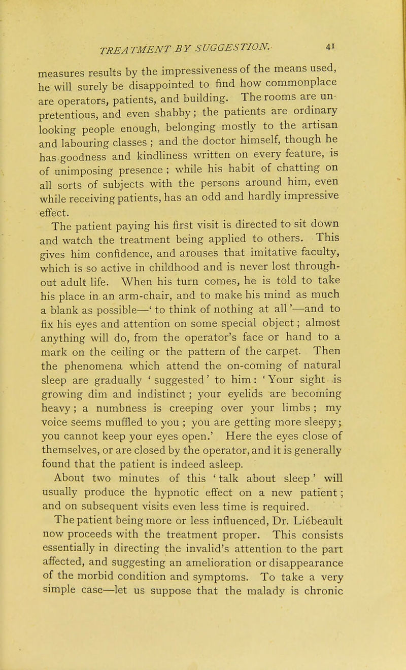 measures results by the impressiveness of the means used, he will surely be disappointed to find how commonplace are operators, patients, and building. The rooms are un- pretentious, and even shabby; the patients are ordinary looking people enough, belonging mostly to the artisan and labouring classes ; and the doctor himself, though he has goodness and kindliness written on every feature, is of unimposing presence ; while his habit of chatting on all sorts of subjects with the persons around him, even while receiving patients, has an odd and hardly impressive effect. The patient paying his first visit is directed to sit down and watch the treatment being applied to others. This gives him confidence, and arouses that imitative faculty, which is so active in childhood and is never lost through- out adult life. When his turn comes, he is told to take his place in. an arm-chair, and to make his mind as much a blank as possible—' to think of nothing at all'—and to fix his eyes and attention on some special object; almost anything will do, from the operator's face or hand to a mark on the ceiling or the pattern of the carpet. Then the phenomena which attend the on-coming of natural sleep are gradually ' suggested' to him: ' Your sight is growing dim and indistinct; your eyelids are becoming heavy; a numbness is creeping over your limbs; my voice seems muffled to you ; you are getting more sleepy; you cannot keep your eyes open.' Here the eyes close of themselves, or are closed by the operator, and it is generally found that the patient is indeed asleep. About two minutes of this ' talk about sleep' will usually produce the hypnotic effect on a new patient; and on subsequent visits even less time is required. The patient being more or less influenced, Dr. Liebeault now proceeds with the treatment proper. This consists essentially in directing the invalid's attention to the part affected, and suggesting an amelioration or disappearance of the morbid condition and symptoms. To take a very simple case—let us suppose that the malady is chronic