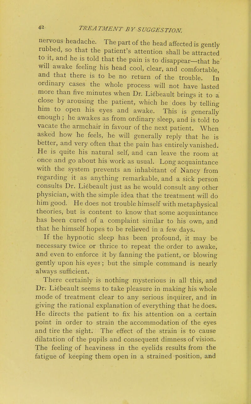 nervous headache. The part of the head affected is gently rubbed, so that the patient's attention shall be attracted to it, and he is told that the pain is to disappear—that he will awake feeling his head cool, clear, and comfortable, and that there is to be no return of the trouble. In ordinary cases the whole process will not have lasted more than five minutes when Dr. Liebeault brings it to a close by arousing the patient, which he does by telling him to open his eyes and awake. This is generally enough; he awakes as from ordinary sleep, and is told to vacate the armchair in favour of the next patient. When asked how he feels, he will generally reply that he is better, and very often that the pain has entirely vanished. He is quite his natural self, and can leave the room at once and go about his work as usual. Long acquaintance with the system prevents an inhabitant of Nancy from regarding it as anything remarkable, and a sick person consults Dr. Liebeault just as he would consult any other physician, with the simple idea that the treatment will do him good. He does not trouble himself with metaphysical theories, but is content to know that some acquaintance has been cured of a complaint similar to his own, and that he himself hopes to be relieved in a few days. If the hypnotic sleep has been profound, it may be necessary twice or thrice to repeat the order to awake, and even to enforce it by fanning the patient, or blowing gently upon his eyes ; but the simple command is nearly always sufficient. There certainly is nothing mysterious in all this, and Dr. Liebeault seems to take pleasure in making his whole mode of treatment clear to any serious inquirer, and in giving the rational explanation of everything that he does. He directs the patient to fix his attention on a certain point in order to strain the accommodation of the eyes and tire the sight. The effect of the strain is to cause dilatation of the pupils and consequent dimness of vision. The feeling of heaviness in the eyelids results from the fatigue of keeping them open in a strained position, and