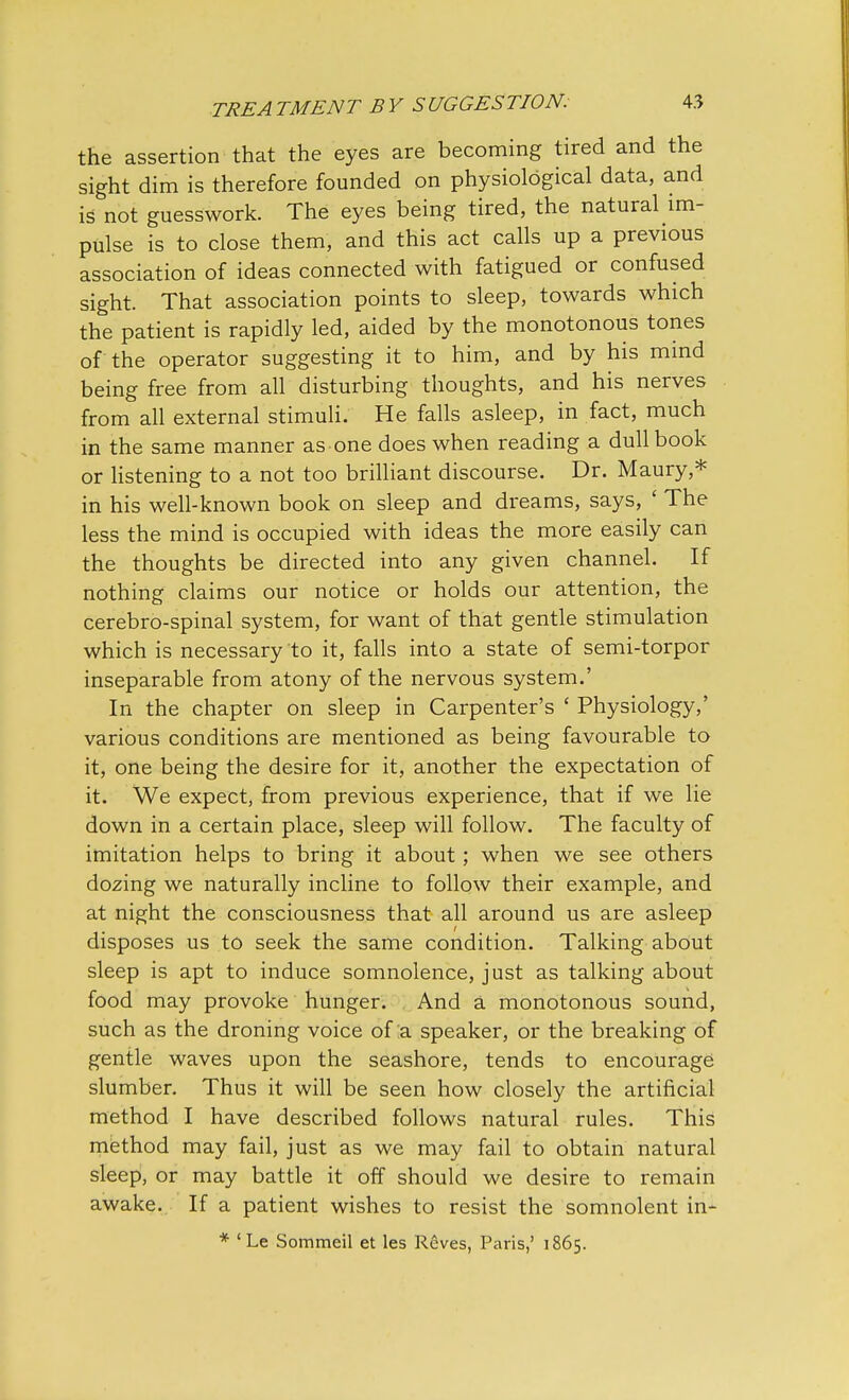 the assertion that the eyes are becoming tired and the sight dim is therefore founded on physiological data, and is not guesswork. The eyes being tired, the natural im- pulse is to close them, and this act calls up a previous association of ideas connected with fatigued or confused sight. That association points to sleep, towards which the patient is rapidly led, aided by the monotonous tones of the operator suggesting it to him, and by his mind being free from all disturbing thoughts, and his nerves from all external stimuli. He falls asleep, in fact, much in the same manner as one does when reading a dull book or listening to a not too brilliant discourse. Dr. Maury,* in his well-known book on sleep and dreams, says, ' The less the mind is occupied with ideas the more easily can the thoughts be directed into any given channel. If nothing claims our notice or holds our attention, the cerebro-spinal system, for want of that gentle stimulation which is necessary to it, falls into a state of semi-torpor inseparable from atony of the nervous system.' In the chapter on sleep in Carpenter's ' Physiology,' various conditions are mentioned as being favourable to it, one being the desire for it, another the expectation of it. We expect, from previous experience, that if we lie down in a certain place, sleep will follow. The faculty of imitation helps to bring it about; when we see others dozing we naturally incline to follow their example, and at night the consciousness that all around us are asleep disposes us to seek the same condition. Talking about sleep is apt to induce somnolence, just as talking about food may provoke hunger. And a monotonous sound, such as the droning voice of a speaker, or the breaking of gentle waves upon the seashore, tends to encourage slumber. Thus it will be seen how closely the artificial method I have described follows natural rules. This method may fail, just as we may fail to obtain natural sleep, or may battle it off should we desire to remain awake. If a patient wishes to resist the somnolent in-