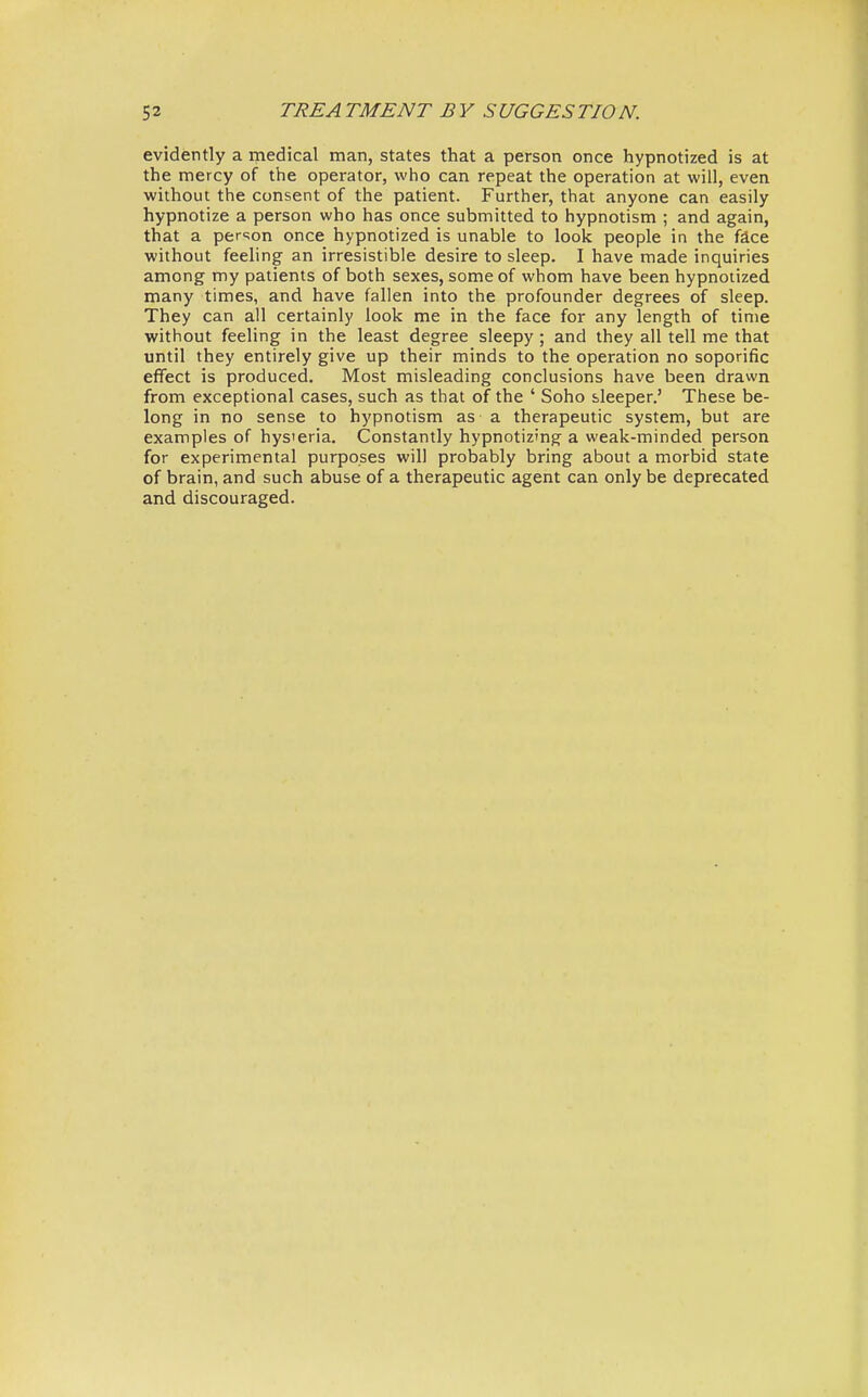 evidently a medical man, states that a person once hypnotized is at the mercy of the operator, who can repeat the operation at will, even without the consent of the patient. Further, that anyone can easily hypnotize a person who has once submitted to hypnotism ; and again, that a person once hypnotized is unable to look people in the face without feeling an irresistible desire to sleep. I have made inquiries among my patients of both sexes, some of whom have been hypnotized many times, and have fallen into the profounder degrees of sleep. They can all certainly look me in the face for any length of time without feeling in the least degree sleepy ; and they all tell me that until they entirely give up their minds to the operation no soporific effect is produced. Most misleading conclusions have been drawn from exceptional cases, such as that of the ' Soho sleeper.' These be- long in no sense to hypnotism as a therapeutic system, but are examples of hys'eria. Constantly hypnotizing a weak-minded person for experimental purposes will probably bring about a morbid state of brain, and such abuse of a therapeutic agent can only be deprecated and discouraged.