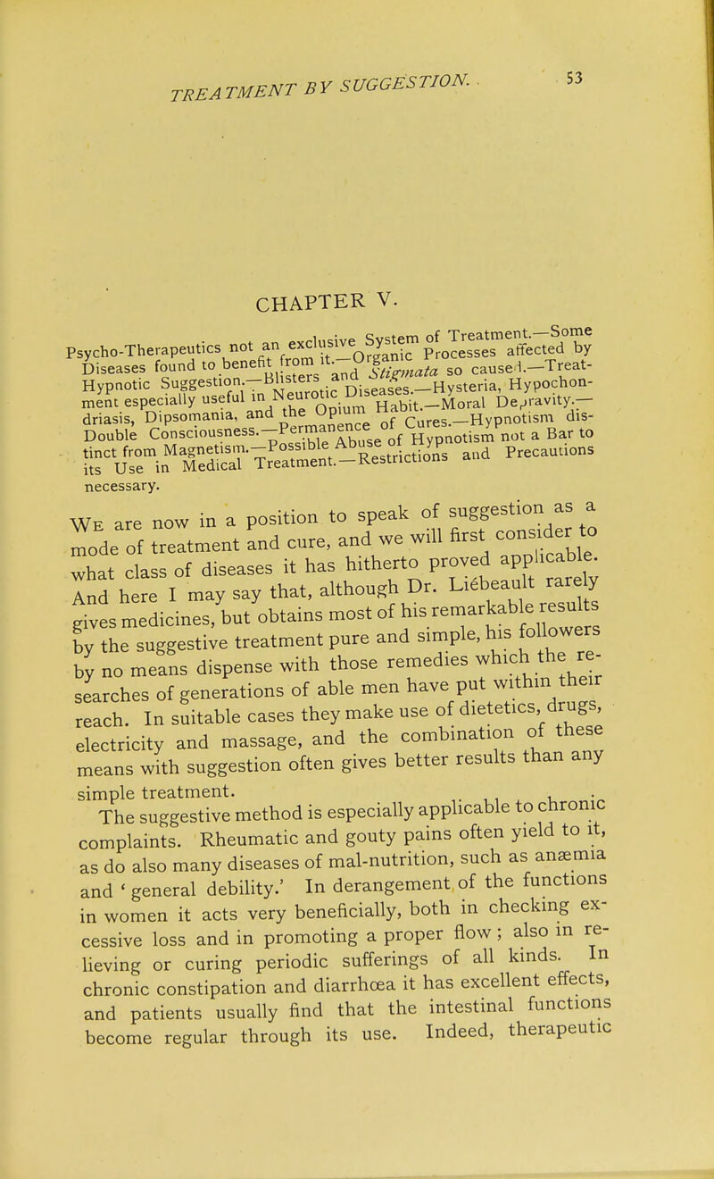 CHAPTER V. Psycho-Therapeutics not ™£«f™0%%™ fJ^T^. by Diseases found to. benefit £% ata so caused.-Treat- Hypnotic Suggestion—Blisters ana Hypochon- ment especially useful in Neurotic ]D>«gs«J be/ravity.- driasis, Dipsomania, and the Opiuml H ibrt; R £sm dis. Double Consciousness.-^™^ a Bar to l^in^ p necessary. We are now in a position to speak of suggestion as a mode of treatment and eure, and we will first consider to what elassof diseases it has hitherto proved apphcabe Ind here I may say that, although Dr. Liebeault rarely * ves medicines, ta/obtains most of his remarkab e resu ts ly the suggestive treatment pure and simple, his followers by no means dispense with those remedies ™h.ch the r - searches of generations of able men have put within he r reach. In suitable cases they make use of dietetics, drugs, electricity and massage, and the combinafon of these means with suggestion often gives better results than any simple treatment. . The suggestive method is especially applicable to chronic complaints. Rheumatic and gouty pains often yield to it, as do also many diseases of mal-nutrition, such as anaemia and < general debility.' In derangement of the functions in women it acts very beneficially, both in checking ex- cessive loss and in promoting a proper flow; also in re- lieving or curing periodic sufferings of all kinds. In chronic constipation and diarrhoea it has excellent effects, and patients usually find that the intestinal functions become regular through its use. Indeed, therapeutic