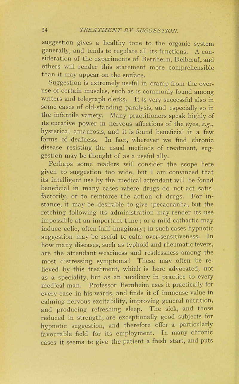 suggestion gives a healthy tone to the organic system generally, and tends to regulate all its functions. A con- sideration of the experiments of Bernheim, Delboeuf,.and others will render this statement more comprehensible than it may appear on the surface. Suggestion is extremely useful in cramp from the over- use of certain muscles, such as is commonly found among writers and telegraph clerks. It is very successful also in some cases of old-standing paralysis, and especially so in the infantile variety. Many practitioners speak highly of its curative power in nervous affections of the eyes, e.g., hysterical amaurosis, and it is found beneficial in a few forms of deafness. In fact, wherever we find chronic disease resisting the usual methods of treatment, sug- gestion may be thought of as a useful ally. Perhaps some readers will consider the scope here given to suggestion too wide, but I am convinced that its intelligent use by the medical attendant will be found beneficial in many cases where drugs do not act satis- factorily, or to reinforce the action of drugs. For in- stance, it may be desirable to give ipecacuanha, but the retching following its administration may render its use impossible at an important time ; or a mild cathartic may induce colic, often half imaginary; in such cases hypnotic suggestion may be useful to calm over-sensitiveness. In how many diseases, such as typhoid and rheumatic fevers, are the attendant weariness and restlessness among the most distressing symptoms! These may often be re- lieved by this treatment, which is here advocated, not as a speciality, but as an auxiliary in practice to every medical man. Professor Bernheim uses it practically for every case in his wards, and finds it of immense value in calming nervous excitability, improving general nutrition, and producing refreshing sleep. The sick, and those reduced in strength, are exceptionally good subjects for hypnotic suggestion, and therefore offer a particularly favourable field for its employment. In many chronic cases it seems to give the patient a fresh start, and puts