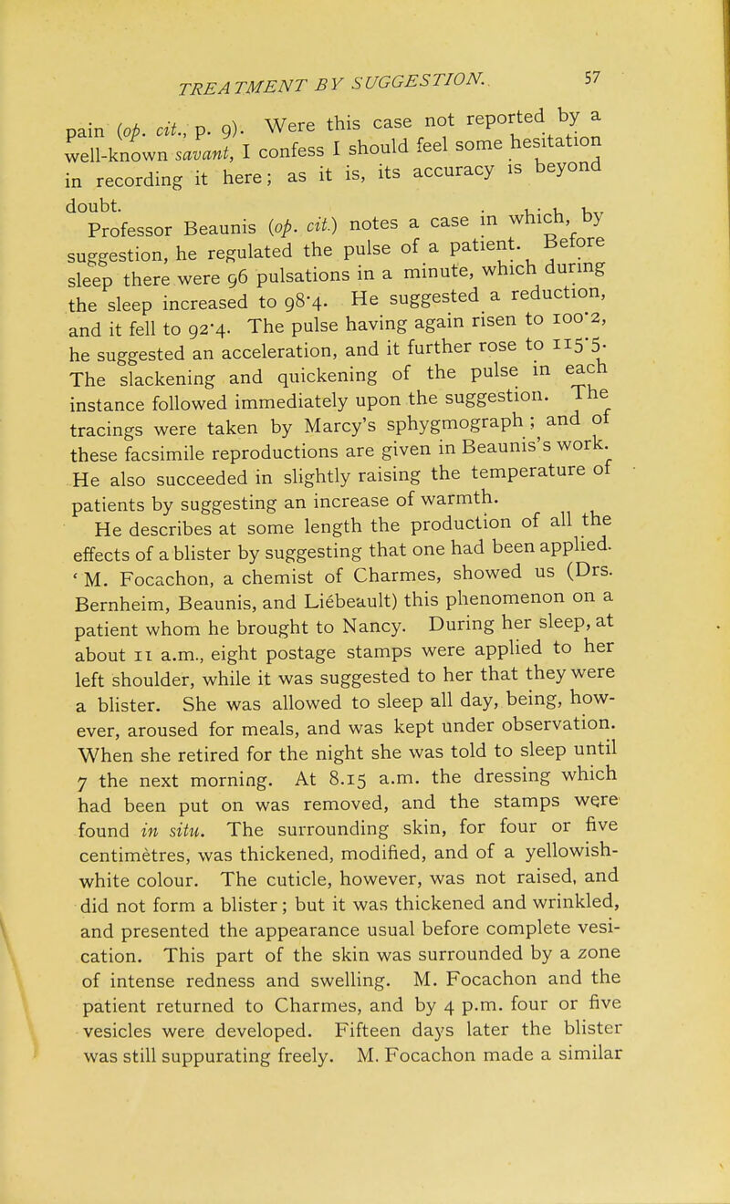 pain {op. cU.;V. 9). Were this case not reported by a well-known savant, I confess I should feel some hesitation in recording it here; as it is, its accuracy is beyond ^Professor Beaunis {op. cit) notes a case in which by suggestion, he regulated the pulse of a patient Before sleep there were 96 pulsations in a minute, which during the sleep increased to 98-4- He suggested a reduction, and it fell to 92-4. The pulse having again risen to 100 2, he suggested an acceleration, and it further rose to 115-5. The slackening and quickening of the pulse in each instance followed immediately upon the suggestion. The tracings were taken by Marcy's sphygmograph ^ and of these facsimile reproductions are given in Beaunis's work. He also succeeded in slightly raising the temperature of patients by suggesting an increase of warmth. He describes at some length the production of all the effects of a blister by suggesting that one had been applied. ' M. Focachon, a chemist of Charmes, showed us (Drs. Bernheim, Beaunis, and Liebeault) this phenomenon on a patient whom he brought to Nancy. During her sleep, at about 11 a.m., eight postage stamps were applied to her left shoulder, while it was suggested to her that they were a blister. She was allowed to sleep all day, being, how- ever, aroused for meals, and was kept under observation. When she retired for the night she was told to sleep until 7 the next morning. At 8.15 a.m. the dressing which had been put on was removed, and the stamps were found in situ. The surrounding skin, for four or five centimetres, was thickened, modified, and of a yellowish- white colour. The cuticle, however, was not raised, and did not form a blister; but it was thickened and wrinkled, and presented the appearance usual before complete vesi- cation. This part of the skin was surrounded by a zone of intense redness and swelling. M. Focachon and the patient returned to Charmes, and by 4 p.m. four or five vesicles were developed. Fifteen days later the blister was still suppurating freely. M. Focachon made a similar