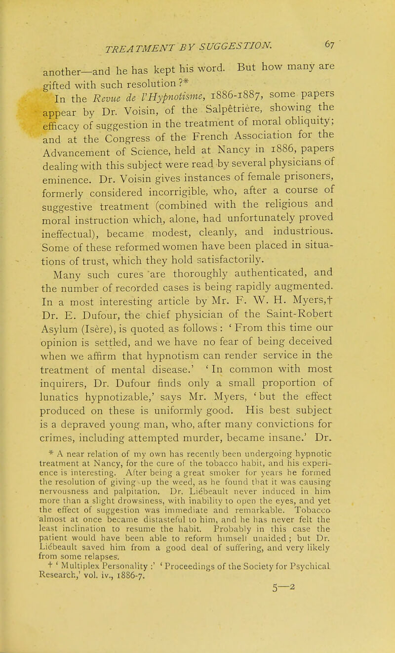 another-and he has kept his word. But how many are gifted with such resolution ?* In the Revue de I'Hypnotisme, 1886-1887, some papers appear by Dr. Voisin, of the Salpetriere, showing the efficacy of suggestion in the treatment of moral obliquity; and at the Congress of the French Association for the Advancement of Science, held at Nancy in 1886, papers dealing with this subject were read by several physicians of eminence. Dr. Voisin gives instances of female prisoners,^ formerly considered incorrigible, who, after a course of suggestive treatment (combined with the religious and moral instruction which, alone, had unfortunately proved ineffectual), became modest, cleanly, and industrious. Some of these reformed women have been placed in situa- tions of trust, which they hold satisfactorily. Many such cures 'are thoroughly authenticated, and the number of recorded cases is being rapidly augmented. In a most interesting article by Mr. F. W. H. Myers,t Dr. E. Dufour, the chief physician of the Saint-Robert Asylum (Isere), is quoted as follows : 1 From this time our opinion is settled, and we have no fear of being deceived when we affirm that hypnotism can render service in the treatment of mental disease.' ' In common with most inquirers, Dr. Dufour finds only a small proportion of lunatics hypnotizable,' says Mr. Myers, ' but the effect produced on these is uniformly good. His best subject is a depraved young man, who, after many convictions for crimes, including attempted murder, became insane.' Dr. * A near relation of my own has recently been undergoing hypnotic treatment at Nancy, for the cure of the tobacco habit, and his experi- ence is interesting. After being a great smoker for years be formed the resolution of giving up the weed, as he found that it was causing nervousness and palpitation. Dr. Liebeault never induced in him more than a slight drowsiness, with inability to open the eyes, and yet the effect of suggestion was immediate and remarkable. Tobacco almost at once became distasteful to him, and he has never felt the least inclination to resume the habit. Probably in this case the patient would have been able to reform htmsell unaided ; but Dr. Lidbeault saved him from a good deal of suffering, and very likely from some relapses. t ' Multiplex Personality :' ' Proceedings of the Society for PsychicaL Research,' vol. iv., 1886-7. 5—2