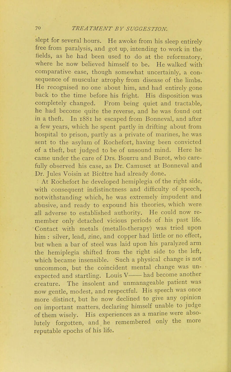 slept for several hours. He awoke from his sleep entirely free from paralysis, and got up, intending to work in the fields, as he had been used to do at the reformatory, where he now believed himself to be. He walked with comparative ease, though somewhat uncertainly, a con- sequence of muscular atrophy from disease of the limbs. He recognised no one about him, and had entirely gone back to the time before his fright. His disposition was completely changed. From being quiet and tractable, he had become quite the reverse, and he was found out in a theft. In 1881 he escaped from Bonneval, and after a few years, which he spent partly in drifting about from hospital to prison, partly as a private of marines, he was sent to the asylum of Rochefort, having been convicted of a theft, but judged to be of unsound mind. Here he came under the care of Drs. Bourru and Burot, who care- fully observed his case, as Dr. Camuset at Bonneval and Dr. Jules Voisin at Bicetre had already done. At Rochefort he developed hemiplegia of the right side, with consequent indistinctness and difficulty of speech, notwithstanding which, he was extremely impudent and abusive, and ready to expound his theories, which were all adverse to established authority. He could now re- member only detached vicious periods of his past life. Contact with metals (metallo-therapy) was tried upon him : silver, lead, zinc, and copper had little or no effect, but when a bar of steel was laid upon his paralyzed arm the hemiplegia shifted from the right side to the left, which became insensible. Such a physical change is not uncommon, but the coincident mental change was un- expected and startling. Louis V had become another creature. The insolent and unmanageable patient was now gentle, modest, and respectful. His speech was once more distinct, but he now declined to give any opinion on important matters, declaring himself unable to judge of them wisely. His experiences as a marine were abso- lutely forgotten, and he remembered only the more reputable epochs of his life.