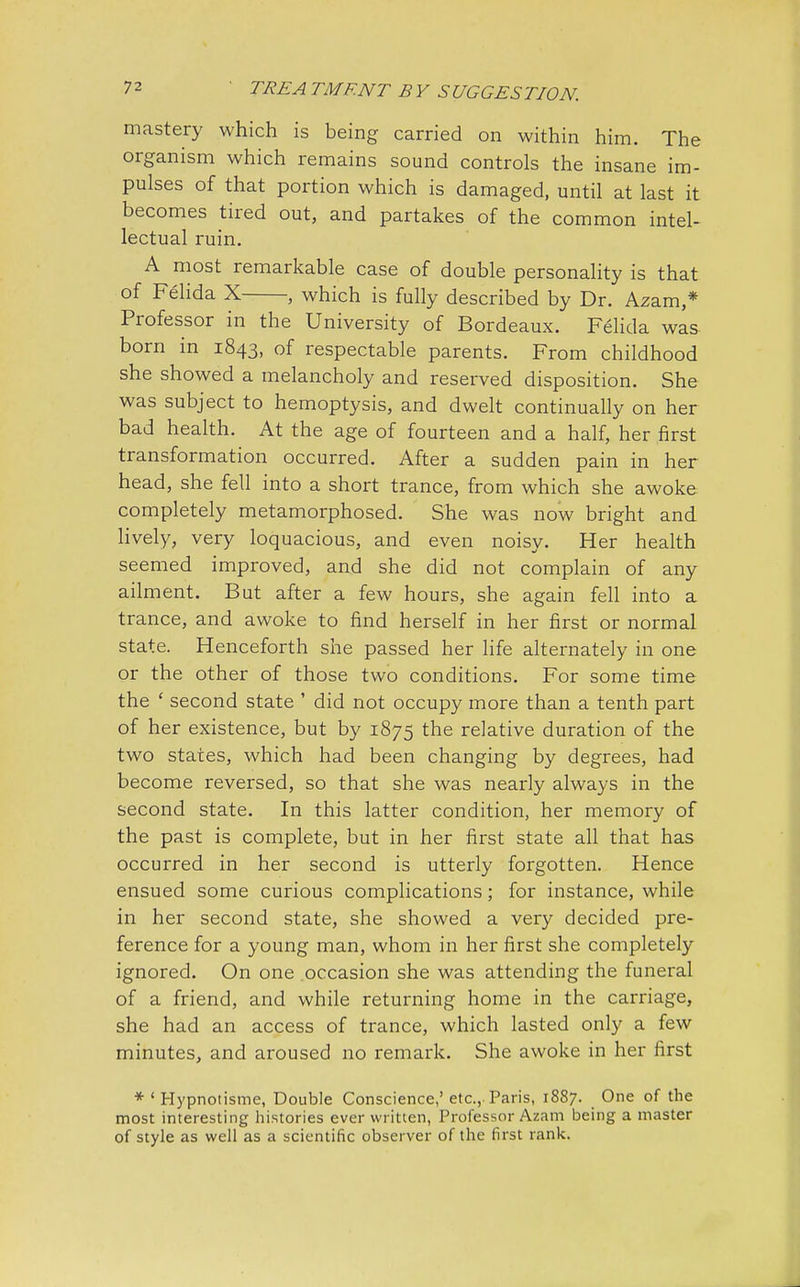 mastery which is being carried on within him. The organism which remains sound controls the insane im- pulses of that portion which is damaged, until at last it becomes tired out, and partakes of the common intel- lectual ruin. A most remarkable case of double personality is that of Felida X , which is fully described by Dr. Azam,* Professor in the University of Bordeaux. Felida was born in 1843, of respectable parents. From childhood she showed a melancholy and reserved disposition. She was subject to hemoptysis, and dwelt continually on her bad health. At the age of fourteen and a half, her first transformation occurred. After a sudden pain in her head, she fell into a short trance, from which she awoke completely metamorphosed. She was now bright and lively, very loquacious, and even noisy. Her health seemed improved, and she did not complain of any ailment. But after a few hours, she again fell into a trance, and awoke to find herself in her first or normal state. Henceforth she passed her life alternately in one or the other of those two conditions. For some time the ' second state ' did not occupy more than a tenth part of her existence, but by 1875 the relative duration of the two states, which had been changing by degrees, had become reversed, so that she was nearly always in the second state. In this latter condition, her memory of the past is complete, but in her first state all that has occurred in her second is utterly forgotten. Hence ensued some curious complications; for instance, while in her second state, she showed a very decided pre- ference for a young man, whom in her first she completely ignored. On one occasion she was attending the funeral of a friend, and while returning home in the carriage, she had an access of trance, which lasted only a few minutes, and aroused no remark. She awoke in her first * ' Hypnotisme, Double Conscience,' etc., Paris, 1887. One of the most interesting histories ever written, Professor Azam being a master of style as well as a scientific observer of the first rank.