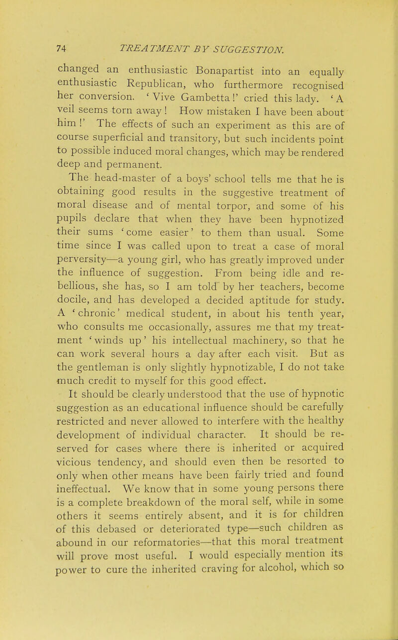 changed an enthusiastic Bonapartist into an equally enthusiastic Republican, who furthermore recognised her conversion. 'Vive Gambetta!' cried this lady. 'A veil seems torn away! How mistaken I have been about him !' The effects of such an experiment as this are of course superficial and transitory, but such incidents point to possible induced moral changes, which may be rendered deep and permanent. The head-master of a boys' school tells me that he is obtaining good results in the suggestive treatment of moral disease and of mental torpor, and some of his pupils declare that when they have been hypnotized their sums ' come easier' to them than usual. Some time since I was called upon to treat a case of moral perversity—a young girl, who has greatly improved under the influence of suggestion. From being idle and re- bellious, she has, so I am told by her teachers, become docile, and has developed a decided aptitude for study. A 'chronic' medical student, in about his tenth year, who consults me occasionally, assures me that my treat- ment 'winds up' his intellectual machinery, so that he can work several hours a day after each visit. But as the gentleman is only slightly hypnotizable, I do not take much credit to myself for this good effect. It should be clearly understood that the use of hypnotic suggestion as an educational influence should be carefully restricted and never allowed to interfere with the healthy development of individual character. It should be re- served for cases where there is inherited or acquired vicious tendency, and should even then be resorted to only when other means have been fairly tried and found ineffectual. We know that in some young persons there is a complete breakdown of the moral self, while in some others it seems entirely absent, and it is for children of this debased or deteriorated type—such children as abound in our reformatories—that this moral treatment will prove most useful. I would especially mention its power to cure the inherited craving for alcohol, which so