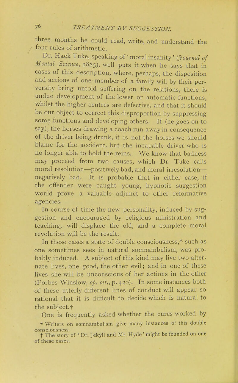 three months he could read, write, and understand the four rules of arithmetic. Dr. Hack Tuke, speaking of ' moral insanity ' {Journal of Mental Science, 1885), well puts it when he says that in cases of this description, where, perhaps, the disposition and actions of one member of a family will by their per- versity bring untold suffering on the relations, there is undue development of the lower or automatic functions, whilst the higher centres are defective, and that it should be our object to correct this disproportion by suppressing some functions and developing others. If (he goes on to say), the horses drawing a coach run away in consequence of the driver being drunk, it is not the horses we should blame for the accident, but the incapable driver who is no longer able to hold the reins. We know that badness may proceed from two causes, which Dr. Tuke calls moral resolution—positively bad, and moral irresolution— negatively bad. It is probable that in either case, if the offender were caught young, hypnotic suggestion would prove a valuable adjunct to other reformative agencies. In course of time the new personality, induced by sug- gestion and encouraged by religious ministration and teaching, will displace the old, and a complete moral revolution will be the result. In these cases a state of double consciousness,* such as one sometimes sees in natural somnambulism, was pro- bably induced. A subject of this kind may live two alter- nate lives, one good, the other evil; and in one of these lives she will be unconscious of her actions in the other (Forbes Winslow, op. cit., p. 420). In some instances both of these utterly different lines of conduct will appear so rational that it is difficult to decide which is natural to the subject.f One is frequently asked whether the cures worked by * Writers on somnambulism give many instances of this double consciousness. t The story of 'Dr. Jekyll and Mr. Hyde' might be founded on one of these cases.