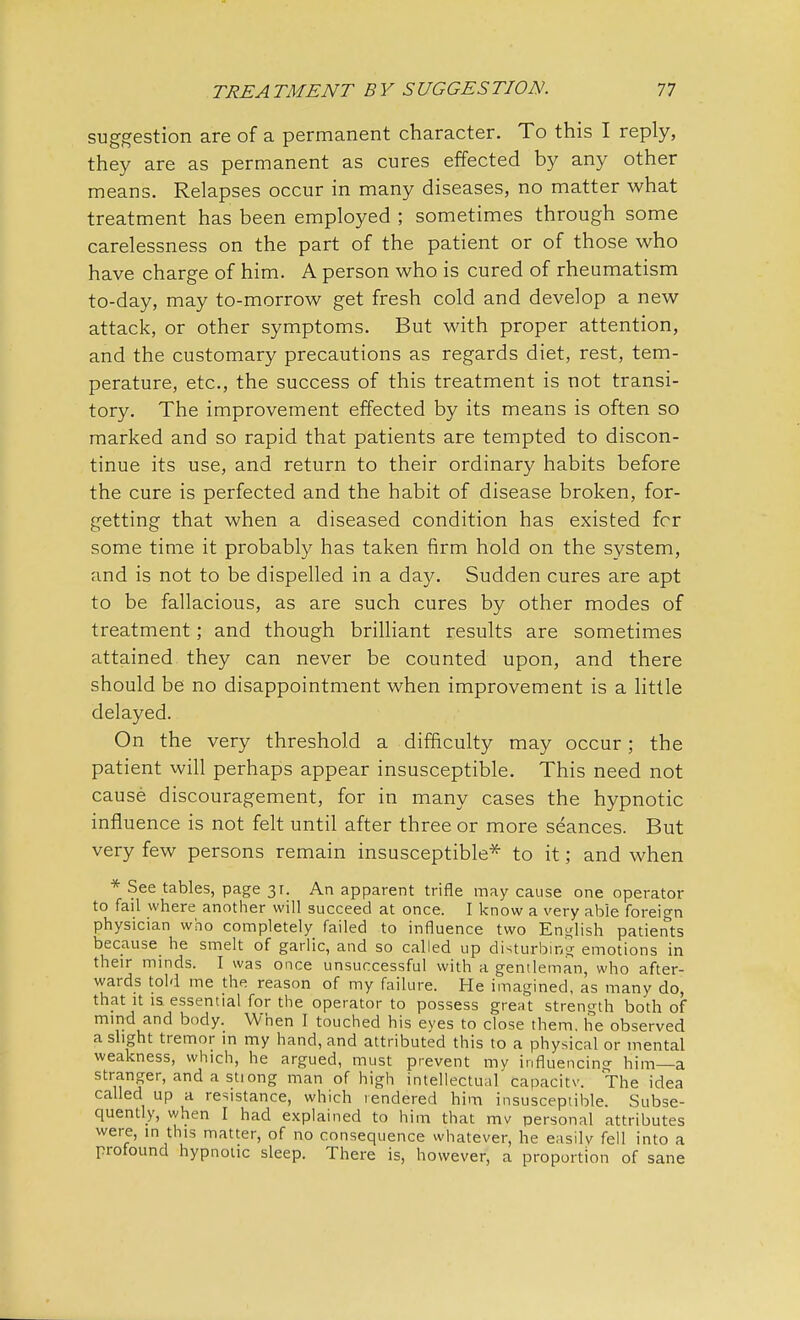 suggestion are of a permanent character. To this I reply, they are as permanent as cures effected by any other means. Relapses occur in many diseases, no matter what treatment has been employed ; sometimes through some carelessness on the part of the patient or of those who have charge of him. A person who is cured of rheumatism to-day, may to-morrow get fresh cold and develop a new attack, or other symptoms. But with proper attention, and the customary precautions as regards diet, rest, tem- perature, etc., the success of this treatment is not transi- tory. The improvement effected by its means is often so marked and so rapid that patients are tempted to discon- tinue its use, and return to their ordinary habits before the cure is perfected and the habit of disease broken, for- getting that when a diseased condition has existed for some time it probably has taken firm hold on the system, and is not to be dispelled in a day. Sudden cures are apt to be fallacious, as are such cures by other modes of treatment; and though brilliant results are sometimes attained they can never be counted upon, and there should be no disappointment when improvement is a little delayed. On the very threshold a difficulty may occur; the patient will perhaps appear insusceptible. This need not cause discouragement, for in many cases the hypnotic influence is not felt until after three or more seances. But very few persons remain insusceptible* to it; and when * See tables, page 31. An apparent trifle may cause one operator to fail where another will succeed at once. I know a very able foreign physician who completely failed to influence two English patients because he smelt of garlic, and so called up disturbing emotions in their minds. I was once unsuccessful with a gentleman, who after- wards told me the reason of my failure. He imagined, as many do, that it is essential for the operator to possess great strength both of mind and body. When I touched his eyes to close them, lie observed a slight tremor in my hand, and attributed this to a physical or mental weakness, which, he argued, must prevent my influencing him—a stranger, and a stiong man of high intellectual capacitv. The idea called up a resistance, which rendered him insusceptible. Subse- quently, when I had explained to him that mv personal attributes were, in this matter, of no consequence whatever, he easily fell into a profound hypnotic sleep. There is, however, a proportion of sane
