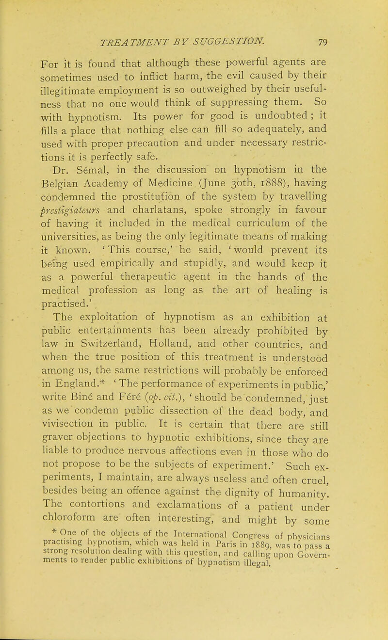 For it is found that although these powerful agents are sometimes used to inflict harm, the evil caused by their illegitimate employment is so outweighed by their useful- ness that no one would think of suppressing them. So with hypnotism. Its power for good is undoubted ; it fills a place that nothing else can fill so adequately, and used with proper precaution and under necessary restric- tions it is perfectly safe. Dr. Semal, in the discussion on hypnotism in the Belgian Academy of Medicine (June 30th, 1888), having condemned the prostitution of the system by travelling prestigiateurs and charlatans, spoke strongly in favour of having it included in the medical curriculum of the universities, as being the only legitimate means of making it known. 'This course,' he said, 'would prevent its being used empirically and stupidly, and would keep it as a powerful therapeutic agent in the hands of the medical profession as long as the art of healing is practised.' The exploitation of hypnotism as an exhibition at public entertainments has been already prohibited by law in Switzerland, Holland, and other countries, and when the true position of this treatment is understood among us, the same restrictions will probably be enforced in England.* ' The performance of experiments in public,' write Bine and Fere (op. cit.), 'should be condemned, just as we condemn public dissection of the dead body, and vivisection in public. It is certain that there are still graver objections to hypnotic exhibitions, since they are liable to produce nervous affections even in those who do not propose to be the subjects of experiment.' Such ex- periments, I maintain, are always useless and often cruel, besides being an offence against the dignity of humanity. The contortions and exclamations of a patient under chloroform are often interesting, and might by some * One of the objects of the International Congress of physicians practising hypnotism, which was held in Paris in 1889, was to pass a strong resolution dealing with this question, and calling upon Govern- ments to render public exhibitions of hypnotism illegal