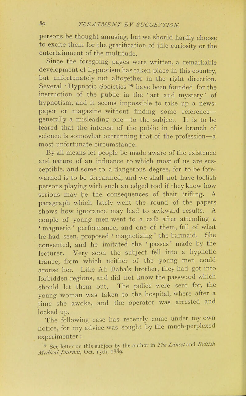 persons be thought amusing, but we should hardly choose to excite them for the gratification of idle curiosity or the entertainment of the multitude. Since the foregoing pages were written, a remarkable development of hypnotism has taken place in this country, but unfortunately not altogether in the right direction. Several ' Hypnotic Societies '* have been'founded for the instruction of the public in the ' art and mystery' of hypnotism, and it seems impossible to take up a news- paper or magazine without finding some reference— generally a misleading one-—to the subject. It is to be feared that the interest of the public in this branch of science is somewhat outrunning that of the profession—a most unfortunate circumstance. By all means let people be made aware of the existence and nature of an influence to which most of us are sus- ceptible, and some to a dangerous degree, for to be fore- warned is to be forearmed, and we shall not have foolish persons playing with such an edged tool if they know how serious may be the consequences of their trifling. A paragraph which lately went the round of the papers shows how ignorance may lead to awkward results. A couple of young men went to a cafe after attending a ' magnetic ' performance, and one of them, full of what he had seen, proposed ' magnetizing' the barmaid. She consented, and he imitated the 'passes' made by the lecturer. Very soon the subject fell into a hypnotic trance, from which neither of the young men could arouse her. Like Ali Baba's brother, they had got into forbidden regions, and did not know the password which should let them out. The police were sent for, the young woman was taken to the hospital, where after a time she awoke, and the operator was arrested and locked up. The following case has recently come under my own notice, for my advice was sought by the much-perplexed experimenter: * See letter on this subject by the author in The Lancet and British Medical Journal, Oct. 15th, 18S9.