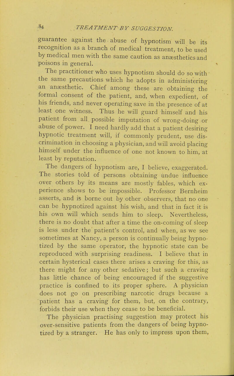 guarantee against the abuse of hypnotism will be its recognition as a branch of medical treatment, to be used by medical men with the same caution as anesthetics and poisons in general. The practitioner who uses hypnotism should do so with ■ the same precautions which he adopts in administering an anaesthetic. Chief among these are obtaining the formal consent of the patient, and, when expedient, of his friends, and never operating save in the presence of at least one witness. Thus he will guard himself and his patient from all. possible imputation of wrong-doing or abuse of power. I need hardly add that a patient desiring hypnotic treatment will, if commonly prudent, use dis- crimination in choosing a physician, and will avoid placing himself under the influence of one not known to him, at least by reputation. The dangers of hypnotism are, I believe, exaggerated. The stories told of persons obtaining undue influence over others by its means are mostly fables, which ex- perience shows to be impossible. Professor Bernheim asserts, and is borne out by other observers, that no one can be hypnotized against his wish, and that in fact it is his own will which sends him to sleep. Nevertheless, there is no doubt that after a time the on-coming of sleep is less under the patient's control, and when, as we see sometimes at Nancy, a person is continually being hypno- tized by the same operator, the hypnotic state can be reproduced with surprising readiness. I believe that in certain hysterical cases there arises a craving for this, as there might for any other sedative; but such a craving has little chance of being encouraged if the suggestive practice is confined to its proper sphere. A physician does not go on prescribing narcotic drugs because a patient has a craving for them, but, on the contrary, forbids their use when they cease to be beneficial. The physician practising suggestion may protect his over-sensitive patients from the dangers of being hypno- tized by a stranger. He has only to impress upon them,