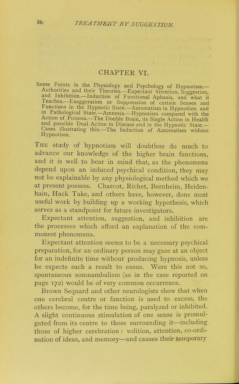 CHAPTER VI. Some Points in the Physiology and Psychology of Hypnotism.— Authorities and their Theories.—Expectant Attention, Suggestion, and Inhibition.—Induction of Functional Aphasia, and what it Teaches.—Exaggeration or Suppression of certain Senses and Functions in the Hypnotic State.—Automatism in Hypnotism and in Pathological State.—Amnesia.—Hypnotism compared with the Action of Poisons.—The Double Brain, its Single Action in Health and possible Dual Action in Disease and in the Hypnotic State— Cases illustrating this.—The Induction of Automatism without Hypnotism. The study of hypnotism will doubtless do much to advance our knowledge of the higher brain functions, and it is well to bear in mind that, as the phenomena depend upon an induced psychical condition, they may not be explainable by any physiological method which we at present possess. Charcot, Richet, Bernheim, Heiden- hain, Hack Tuke, and others have, however, done most useful work by building up a working hypothesis, which serves as a standpoint for future investigators. Expectant attention, suggestion, and inhibition are the processes which afford an explanation of the com- monest phenomena. Expectant attention seems to be a necessary psychical preparation, for an ordinary person may gaze at an object for an indefinite time without producing hypnosis, unless he expects such a result to ensue. Were this not so, spontaneous somnambulism (as in the case reported on page 172) would be of very common occurrence. Brown Sequard and other neurologists show that when one cerebral centre or function is used to excess, the others become, for the time being, paralyzed or inhibited. A slight continuous stimulation of one sense is promul- gated from its centre to those surrounding it—including those of higher cerebration : volition, attention, co-ordi- nation of ideas, and memory—and causes their temporary