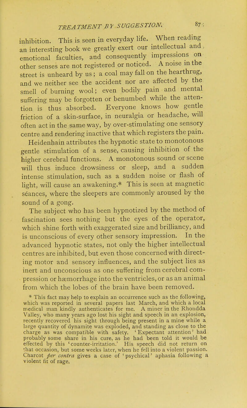 inhibition. This is seen in everyday life. When reading an interesting book we greatly exert our intellectual and . emotional faculties, and consequently impressions on other senses are not registered or noticed. A noise in the street is unheard by us ; a coal may fall on the hearthrug, and we neither see the accident nor are affected by the smell of burning wool; even bodily pain and mental suffering may be forgotten or benumbed while the atten- tion is thus absorbed. Everyone knows how gentle friction of a skin-surface, in neuralgia or headache, will often act in the same way, by over-stimulating one sensory centre and rendering inactive that which registers the pain. Heidenhain attributes the hypnotic state to monotonous gentle stimulation of a sense, causing inhibition of the higher cerebral functions. A monotonous sound or scene will thus induce drowsiness or sleep, and a sudden intense stimulation, such as a sudden noise or flash of light, will cause an awakening.* This is seen at magnetic seances, where the sleepers are commonly aroused by the sound of a gong. The subject who has been hypnotized by the method of fascination sees nothing but the eyes of the operator, which shine forth with exaggerated size and brilliancy, and is unconscious of every other sensory impression. In the advanced hypnotic states, not only the higher intellectual centres are inhibited, but even those concerned with direct- ing motor and sensory influences, and the subject lies as inert and unconscious as one suffering from cerebral com- pression or haemorrhage into the ventricles, or as an animal from which the lobes of the brain have been removed. * This fact may help to explain an occurrence such as the following, which was reported in several papers last March, and which a local medical man kindly authenticates for me. A miner in the Rhondda Valley, who many years ago lost his sight and speech in an explosion, recently recovered his sight through being present in a mine while a large quantity of dynamite was exploded, and standing as close to the charge as was compatible with safety. 'Expectant attention' had probably some share in his cure, as he had been told it would be effected by this 'counter-irritation.' His speech did not return on that occasion, but some weeks later, when he fell into a violent passion. Charcot per contra gives a case of 'psychical' aphasia following a violent fit of rage.