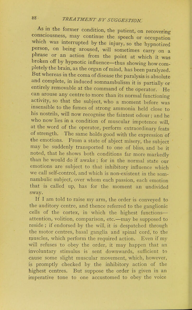 As in the former condition, the patient, on recovering consciousness, may continue the speech or occupation which was interrupted by the injury, so the hypnotized person, on being aroused, will sometimes carry on a phrase or an action from the point at which it was broken off by hypnotic influence—thus showing how com- pletely the brain, as the organ of mind, has been paralyzed. But whereas in the coma of disease the paralysis is absolute and complete, in induced somnambulism it is partially or entirely removable at the command of the operator. He can arouse any centre to more than its normal functioning activity, so that the subject, who a moment before was insensible to the fumes of strong ammonia held close to his nostrils, will now recognise the faintest odour; and he who now lies in a condition of muscular impotence will, at the word of the operator, perform extraordinary feats of strength. The same holds good with the expression of the emotions. From a state of abject misery, the subject may be suddenly transported to one of bliss, and be it noted, that he shows both conditions far more markedly than he would do if awake ; for in the normal state our emotions are subject to that inhibitory influence which we call self-control, and which is non-existent in the som- nambulic subject, over whom each passion, each emotion that is called up, has for the moment an undivided sway. If I am told to raise my arm, the order is conveyed to the auditory centre, and thence referred to the ganglionic cells of the cortex, in which the highest functions— attention, volition, comparison, etc.—may be supposed to reside ; if endorsed by the will, it is despatched through the motor centres, basal ganglia and spinal cord, to the muscles, which perform the required action. Even if my will refuses to obey the order, it may happen that an involuntary stimulus is sent downwards, sufficient to cause some slight muscular movement, which, however, is promptly checked by the inhibitory action of the highest centres. But suppose the order is given in an imperative tone to one accustomed to obey the voice