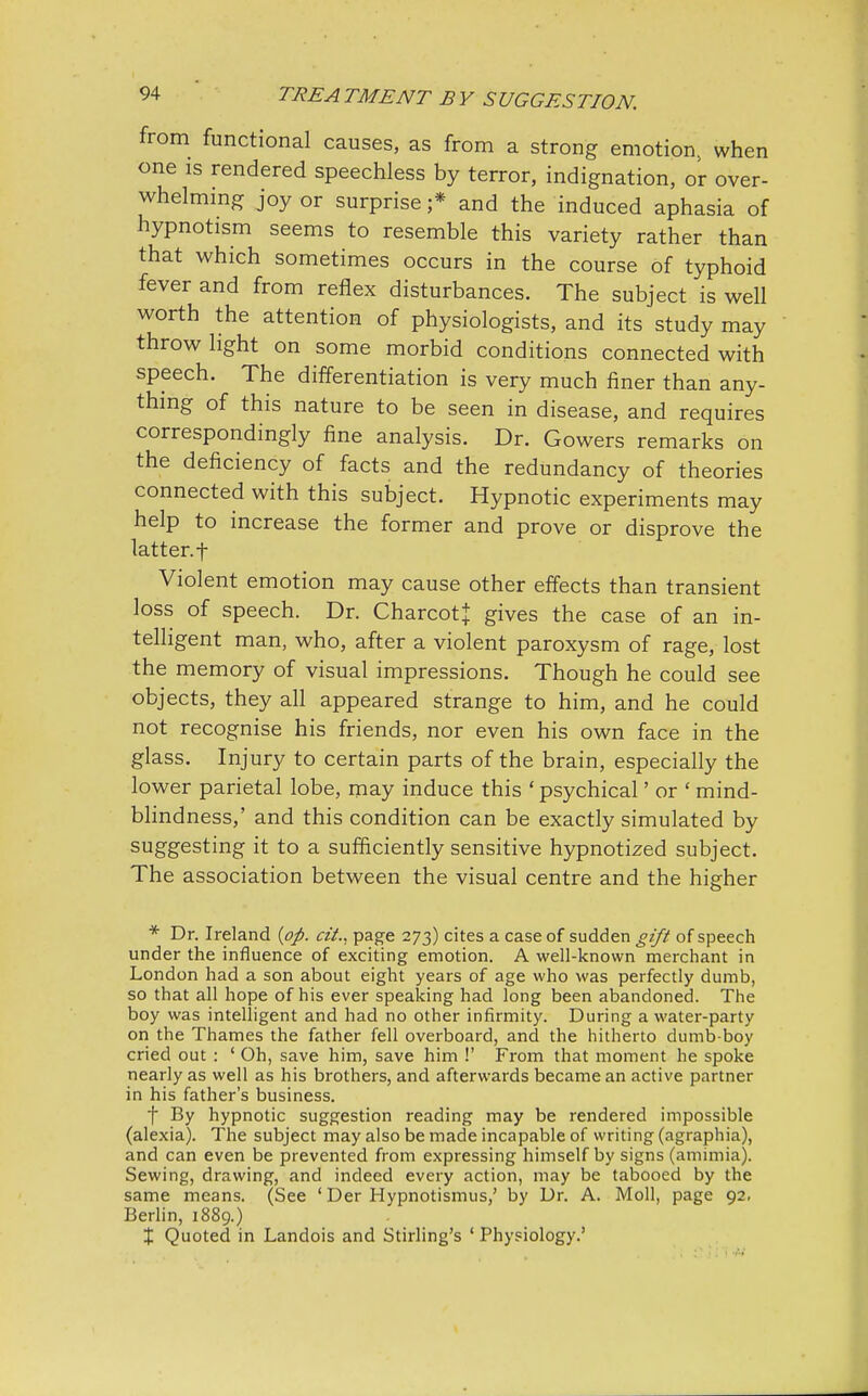 from functional causes, as from a strong emotion, when one is rendered speechless by terror, indignation, or over- whelming joy or surprise ;* and the induced aphasia of hypnotism seems to resemble this variety rather than that which sometimes occurs in the course of typhoid fever and from reflex disturbances. The subject is well worth the attention of physiologists, and its study may throw light on some morbid conditions connected with speech. The differentiation is very much finer than any- thing of this nature to be seen in disease, and requires correspondingly fine analysis. Dr. Gowers remarks on the deficiency of facts and the redundancy of theories connected with this subject. Hypnotic experiments may help to increase the former and prove or disprove the latter.t Violent emotion may cause other effects than transient loss of speech. Dr. Charcot} gives the case of an in- telligent man, who, after a violent paroxysm of rage, lost the memory of visual impressions. Though he could see objects, they all appeared strange to him, and he could not recognise his friends, nor even his own face in the glass. Injury to certain parts of the brain, especially the lower parietal lobe, may induce this ' psychical' or ' mind- blindness,' and this condition can be exactly simulated by suggesting it to a sufficiently sensitive hypnotized subject. The association between the visual centre and the higher * Dr. Ireland {op. tit., page 273) cites a case of sudden gift of speech under the influence of exciting emotion. A well-known merchant in London had a son about eight years of age who was perfectly dumb, so that all hope of his ever speaking had long been abandoned. The boy was intelligent and had no other infirmity. During a water-party on the Thames the father fell overboard, and the hitherto dumb-boy cried out : ' Oh, save him, save him !' From that moment he spoke nearly as well as his brothers, and afterwards became an active partner in his father's business. f By hypnotic suggestion reading may be rendered impossible (alexia). The subject may also be made incapable of writing (agraphia), and can even be prevented from expressing himself by signs (amimia). Sewing, drawing, and indeed every action, may be tabooed by the same means. (See ' Der Hypnotismus,' by Dr. A. Moll, page 92, Berlin, 1889.) % Quoted in Landois and Stirling's ' Physiology.'