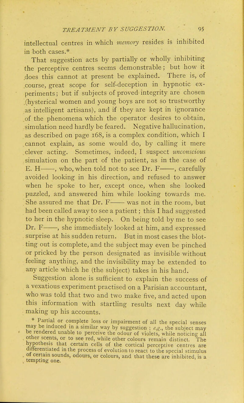 intellectual centres in which memory resides is inhibited in both cases.* That suggestion acts by partially or wholly inhibiting the perceptive centres seems demonstrable; but how it ,does this cannot at present be explained. There is, of .course, great scope for self-deception in hypnotic ex- periments; but if subjects of proved* integrity are chosen .(hysterical women and young boys are not so trustworthy as intelligent artisans), and if they are kept in ignorance of the phenomena which the operator desires to obtain, .simulation need hardly be feared. Negative hallucination, as described on page 168, is a complex condition, which I .cannot explain, as some would do, by calling it mere .clever acting. Sometimes, indeed, I suspect unconscious simulation on the part of the patient, as in the case of E. H , who, when told not to see Dr. F , carefully avoided looking in his direction, and refused to answer when he spoke to her, except once, when she looked puzzled, and answered him while looking towards me. She assured me that Dr. F was not in the room, but had been called away to see a patient; this I had suggested to her in the hypnotic sleep. On being told by me to see Dr. F , she immediately looked at him, and expressed surprise at his sudden return. But in most cases the blot- ting out is complete, and the subject may even be pinched or pricked by the person designated as invisible without feeling anything, and the invisibility may be extended to any article which he (the subject) takes in his hand. Suggestion alone is sufficient to explain the success of a vexatious experiment practised on a Parisian accountant, who was told that two and two make five, and acted upon this information with startling results next day while making up his accounts. * Partial or complete loss or impairment of all the special senses may be induced in a similar way by suggestion ; e.g., the subject may be rendered unable to perceive the odour of violets, while noticing all other scents, or to see red, while other colours remain distinct. The hypothesis that certain cells of the cortical perceptive centres are differentiated in the process of evolution to react to the special stimulus . of certain sounds, odours, or colours, and that these are inhibited, is a , tempting one.