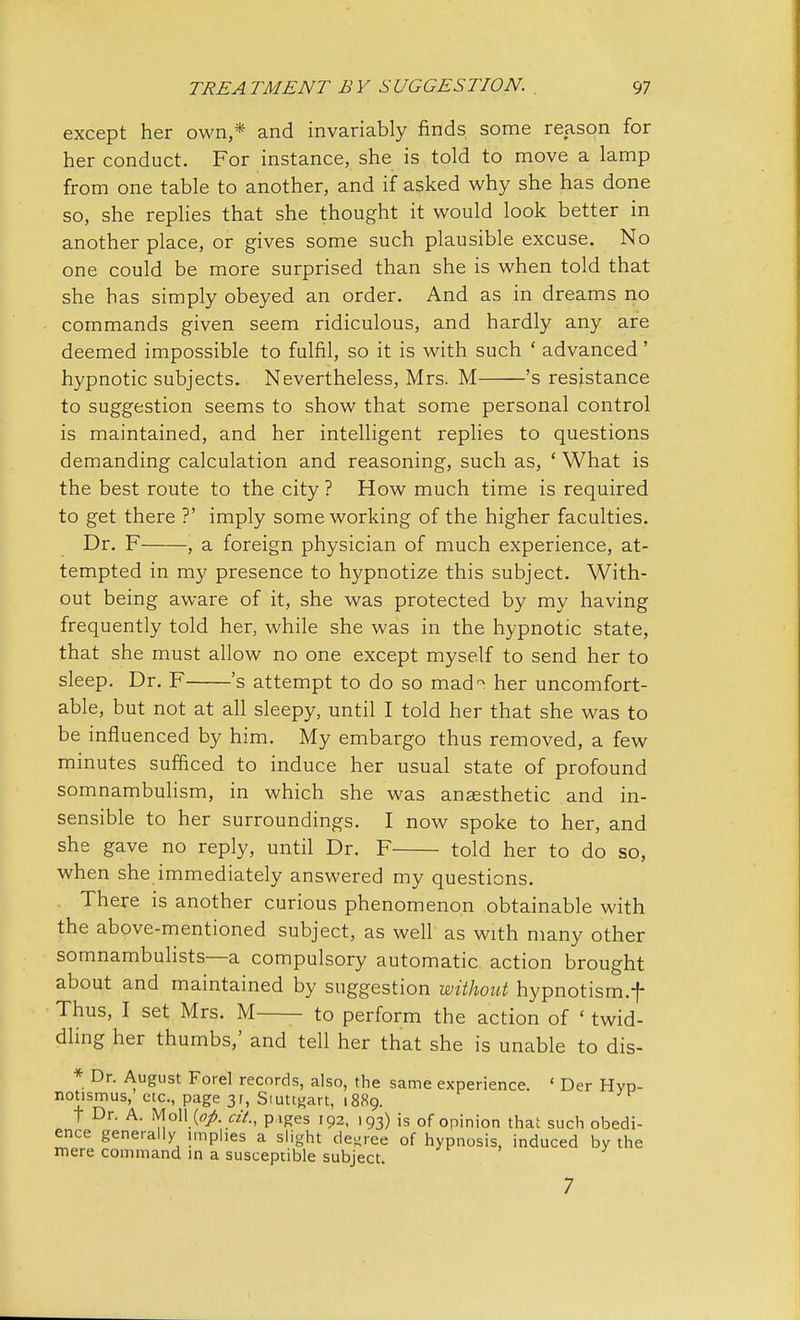 except her own,* and invariably finds some reason for her conduct. For instance, she is told to move a lamp from one table to another, and if asked why she has done so, she replies that she thought it would look better in another place, or gives some such plausible excuse. No one could be more surprised than she is when told that she has simply obeyed an order. And as in dreams no commands given seem ridiculous, and hardly any are deemed impossible to fulfil, so it is with such ' advanced' hypnotic subjects. Nevertheless, Mrs. M 's resistance to suggestion seems to show that some personal control is maintained, and her intelligent replies to questions demanding calculation and reasoning, such as, ' What is the best route to the city ? How much time is required to get there ?' imply some working of the higher faculties. Dr. F , a foreign physician of much experience, at- tempted in my presence to hypnotize this subject. With- out being aware of it, she was protected by my having frequently told her, while she was in the hypnotic state, that she must allow no one except myself to send her to sleep. Dr. F 's attempt to do so mad~ her uncomfort- able, but not at all sleepy, until I told her that she was to be influenced by him. My embargo thus removed, a few minutes sufficed to induce her usual state of profound somnambulism, in which she was anaesthetic and in- sensible to her surroundings. I now spoke to her, and she gave no reply, until Dr. F told her to do so, when she immediately answered my questions. There is another curious phenomenon obtainable with the above-mentioned subject, as well as with many other somnambulists—a compulsory automatic action brought about and maintained by suggestion without hypnotism.f Thus, I set Mrs. M to perform the action of ' twid- dling her thumbs,' and tell her that she is unable to dis- * Dr. August Forel records, also, the same experience. < Der Hyp- notismus, etc., page 31, Stuttgart, 1889. t Dr. A. Moll {pp. ext., piges 192, 193) is of opinion that such obedi- ence generally imphes a slight degree of hypnosis, induced by the mere command in a susceptible subject