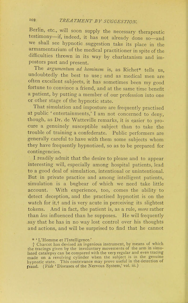 Berlin, etc., will soon supply the necessary therapeutic testimony—if, indeed, it has not already done so—and we shall see hypnotic suggestion take its place in the armamentarium of the medical practitioner in spite of the difficulties thrown in its way by charlatanism and im- postors past and present. The argumentum ad hominem is, as Richet* tells us, undoubtedly the best to use; and as medical men are often excellent subjects, it has sometimes been my good fortune to convince a friend, and at the same time benefit a patient, by putting a member of our profession into one or other stage of the hypnotic state. That simulation and imposture are frequently practised at public c entertainments,' I am not concerned to deny, though, as Dr. de Watteville remarks, it is easier to pro- cure a genuinely susceptible subject than to take the trouble of training a confederate. Public performers are generally careful to have with them some subjects whom they have frequently hypnotized, so as to be prepared for contingencies. I readily admit that the desire to please and to appear interesting will, especially among hospital patients, lead to a good deal of simulation, intentional or unintentional. But in private practice and among intelligent patients, simulation is a bugbear of which we need take little account. With experience, too, comes the ability to detect deception, and the practised hypnotist is on the watch for it,-t and is very acute in perceiving its slightest tokens. And in fact, the patient is, as a rule, more rather than less influenced than he supposes. He will frequently say that he has in no way lost control over his thoughts and actions, and will be surprised to find that he cannot * ' L'Homme et l'Intelligence.' }' Charcot has devised an ingenious instrument, by means of which the tracings given by the involuntary movements of the arm in simu- lated catalepsy can be compared with the very regular and even tracing made on a revolving cylinder when the subject is in the genuine hypnotic state. This contrivance may prove useful in the detection of fraud. ( Vide ' Diseases of the Nervous System,' vol. iii.)