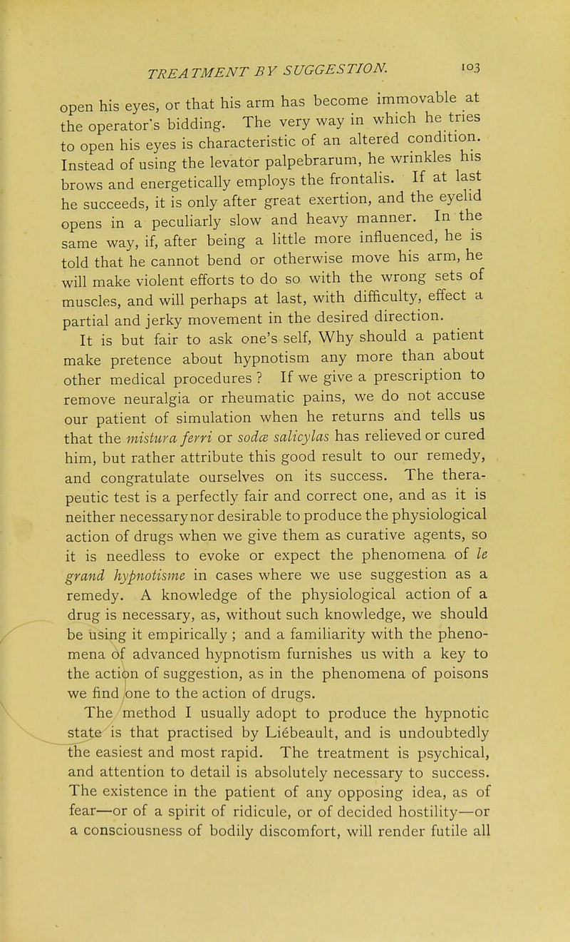 open his eyes, or that his arm has become immovable at the operator's bidding. The very way in which he tries to open his eyes is characteristic of an altered condition. Instead of using the levator palpebrarum, he wrinkles his brows and energetically employs the frontalis. If at last he succeeds, it is only after great exertion, and the eyelid opens in a peculiarly slow and heavy manner. In the same way, if, after being a little more influenced, he is told that he cannot bend or otherwise move his arm, he will make violent efforts to do so with the wrong sets of muscles, and will perhaps at last, with difficulty, effect a partial and jerky movement in the desired direction. It is but fair to ask one's self, Why should a patient make pretence about hypnotism any more than about other medical procedures ? If we give a prescription to remove neuralgia or rheumatic pains, we do not accuse our patient of simulation when he returns and tells us that the mistura ferri or sodcz salicylates has relieved or cured him, but rather attribute this good result to our remedy, and congratulate ourselves on its success. The thera- peutic test is a perfectly fair and correct one, and as it is neither necessarynor desirable to produce the physiological action of drugs when we give them as curative agents, so it is needless to evoke or expect the phenomena of le grand hypnotisme in cases where we use suggestion as a remedy. A knowledge of the physiological action of a drug is necessary, as, without such knowledge, we should be using it empirically ; and a familiarity with the pheno- mena of advanced hypnotism furnishes us with a key to the action of suggestion, as in the phenomena of poisons we find jone to the action of drugs. The method I usually adopt to produce the hypnotic state is that practised by Liebeault, and is undoubtedly the easiest and most rapid. The treatment is psychical, and attention to detail is absolutely necessary to success. The existence in the patient of any opposing idea, as of fear—or of a spirit of ridicule, or of decided hostility—or a consciousness of bodily discomfort, will render futile all