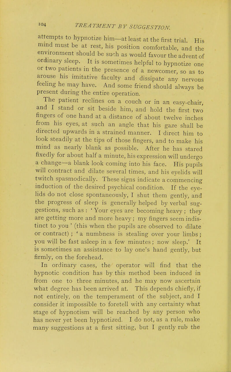 IS attempts to hypnotize him—at least at the first trial H mind must be at rest, his position comfortable, and the environment should be such as would favour the advent of ordinary sleep. It is sometimes helpful to hypnotize one or two patients in the presence of a newcomer, so as to arouse his imitative faculty and dissipate any nervous feeling he may have. And some friend should always be present during the entire operation. The patient reclines on a couch or in an easy-chair, and I stand or sit beside him, and hold the first two fingers of one hand at a distance of about twelve inches from his eyes, at such an angle that his gaze shall be directed upwards in a strained manner. I direct him to look steadily at the tips of those fingers, and to make his mind as nearly blank as possible. After he has stared fixedly for about half a minute, his expression will undergo a change—a blank look coming into his face. His pupils will contract and dilate several times, and his eyelids will twitch spasmodically. These signs indicate a commencing induction of the desired psychical condition. If the eye- lids do not close spontaneously, I shut them gently, and the progress of sleep is generally helped by verbal sug- gestions, such as : ' Your eyes are becoming heavy ; they are getting more and more heavy; my fingers seem indis- tinct to you ' (this when the pupils are observed to dilate or contract) ; ' a numbness is stealing over your limbs ; you will be fast asleep in a few minutes; now sleep.' It is sometimes an assistance to lay one's hand gently, but firmly, on the forehead. In ordinary cases, the operator will find that the hypnotic condition has by this method been induced in from one to three minutes, and he may now ascertain what degree has been arrived at. This depends chiefly, if not entirely, on the temperament of the subject, and I consider it impossible to foretell with any certainty what stage of hypnotism will be reached by any person who has never yet been hypnotized. I do not, as a rule, make