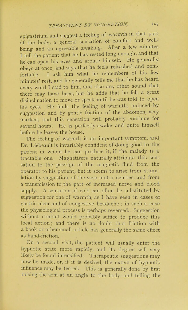 epigastrium and suggest a feeling of warmth in that part of the body, a general sensation of comfort and well- being and an agreeable awaking. After a few minutes I tell the patient that he has rested long enough, and that he can open his eyes and arouse himself. He generally obeys at once, and says that he feels refreshed and com- fortable. I ask him what he remembers of his few minutes' rest, and he generally tells me that he has heard every word I said to him, and also any other sound that there may have been, but he adds that he felt a great disinclination to move or speak until he was told to open his eyes. He finds the feeling of warmth, induced by suggestion and by gentle friction of the abdomen, very marked, and this sensation will probably continue for several hours. He is perfectly awake and quite himself before he leaves the house. The feeling of warmth is an important symptom, and Dr. Liebeault is invariably confident of doing good to the patient in whom he can produce it, if the malady is a tractable one. Magnetizers naturally attribute this sen- sation to the passage of the magnetic fluid from the operator to his patient, but it seems to arise from stimu- lation by suggestion of the vaso-motor centres, and from a transmission to the part of increased nerve and blood supply. A sensation of cold can often be substituted by suggestion for one of warmth, as I have seen in cases of gastric ulcer and of congestive headache ; in such a case the physiological process is perhaps reversed. Suggestion without contact would probably suffice to produce this local action ; and there is no doubt that friction with a book or other small article has generally the same effect as hand-friction. On a second visit, the patient will usually enter the hypnotic state more rapidly, and its degree will very likely be found intensified. Therapeutic suggestions may now be made, or, if it is desired, the extent of hypnotic influence may be tested. This is generally done by first raising the arm at an angle to the body, and telling the