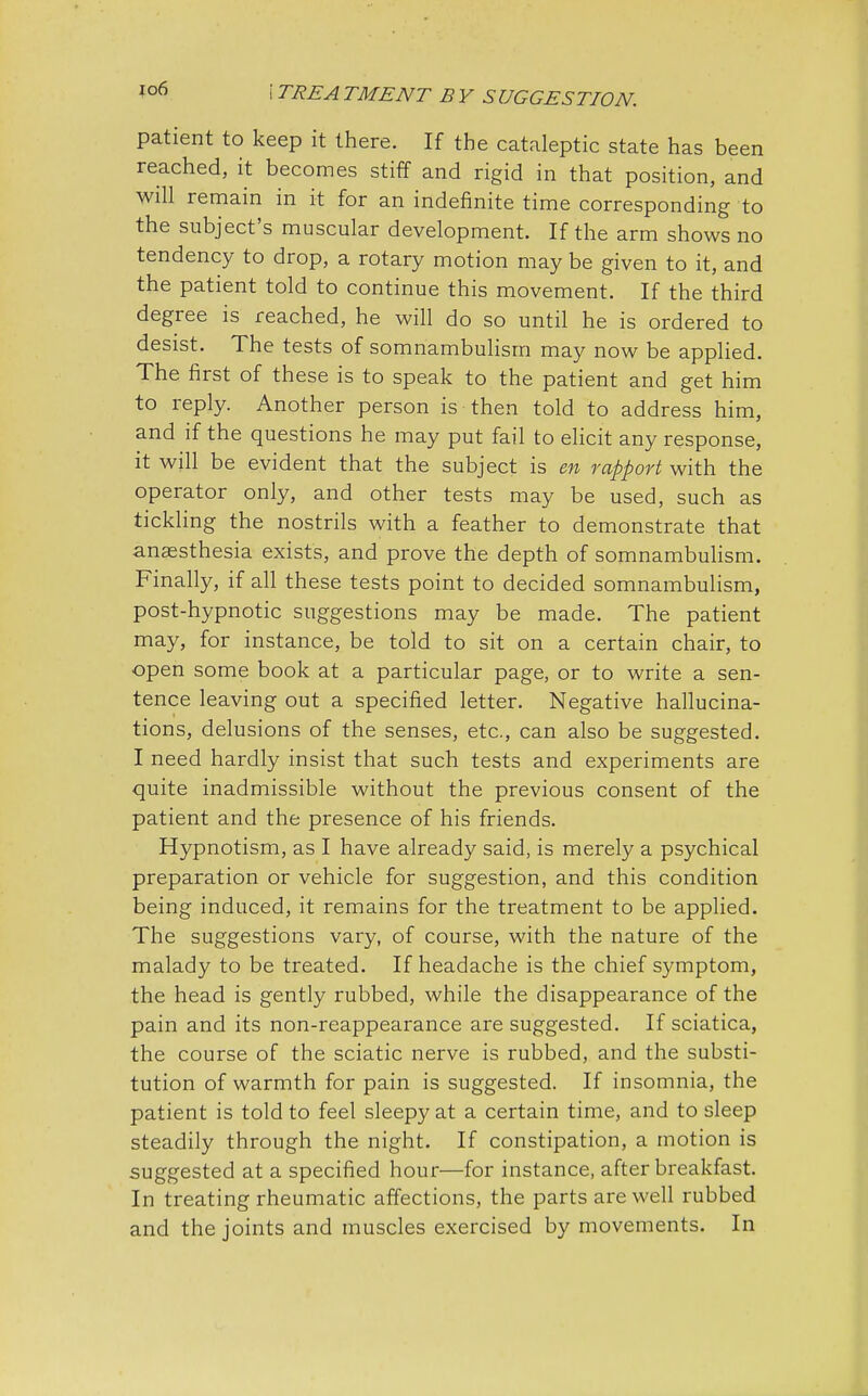 io6 patient to keep it there. If the cataleptic state has been reached, it becomes stiff and rigid in that position, and will remain in it for an indefinite time corresponding to the subject's muscular development. If the arm shows no tendency to drop, a rotary motion may be given to it, and the patient told to continue this movement. If the third degree is reached, he will do so until he is ordered to desist. The tests of somnambulism may now be applied. The first of these is to speak to the patient and get him to reply. Another person is then told to address him, and if the questions he may put fail to elicit any response, it will be evident that the subject is en rapport with the operator only, and other tests may be used, such as tickling the nostrils with a feather to demonstrate that anaesthesia exists, and prove the depth of somnambulism. Finally, if all these tests point to decided somnambulism, post-hypnotic suggestions may be made. The patient may, for instance, be told to sit on a certain chair, to open some book at a particular page, or to write a sen- tence leaving out a specified letter. Negative hallucina- tions, delusions of the senses, etc., can also be suggested. I need hardly insist that such tests and experiments are quite inadmissible without the previous consent of the patient and the presence of his friends. Hypnotism, as I have already said, is merely a psychical preparation or vehicle for suggestion, and this condition being induced, it remains for the treatment to be applied. The suggestions vary, of course, with the nature of the malady to be treated. If headache is the chief symptom, the head is gently rubbed, while the disappearance of the pain and its non-reappearance are suggested. If sciatica, the course of the sciatic nerve is rubbed, and the substi- tution of warmth for pain is suggested. If insomnia, the patient is told to feel sleepy at a certain time, and to sleep steadily through the night. If constipation, a motion is suggested at a specified hour—for instance, after breakfast. In treating rheumatic affections, the parts are well rubbed and the joints and muscles exercised by movements. In