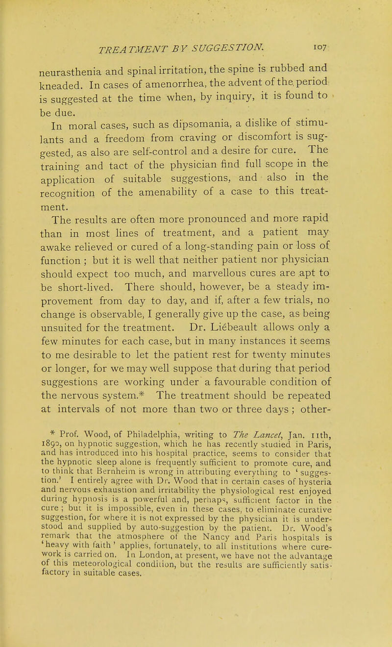 neurasthenia and spinal irritation, the spine is rubbed and kneaded. In cases of amenorrhea, the advent of the. period is suggested at the time when, by inquiry, it is found to be due. In moral cases, such as dipsomania, a dislike of stimu- lants and a freedom from craving or discomfort is sug- gested, as also are self-control and a desire for cure. The training and tact of the physician find full scope in the application of suitable suggestions, and also in the recognition of the amenability of a case to this treat- ment. The results are often more pronounced and more rapid than in most lines of treatment, and a patient may awake relieved or cured of a long-standing pain or loss of function ; but it is well that neither patient nor physician should expect too much, and marvellous cures are apt to be short-lived. There should, however, be a steady im- provement from day to day, and if, after a few trials, no change is observable, I generally give up the case, as being unsuited for the treatment. Dr. Liebeault allows only a few minutes for each case, but in many instances it seems to me desirable to let the patient rest for twenty minutes or longer, for we may well suppose that during that period suggestions are working under a favourable condition of the nervous system* The treatment should be repeated at intervals of not more than two or three days ; other- * Prof. Wood, of Philadelphia, writing to Tke Lancet, Jan. nth, 1890, on hypnotic suggestion, which he has recently studied in Paris, and has introduced into his hospital practice, seems to consider that the hypnotic sleep alone is frequently sufficient to promote cure, and to think that Bernheim is wrong in attributing everything to ' sugges- tion.' I entirely agree with Dr. Wood that in certain cases of hysteria and nervous exhaustion and irritability the physiological rest enjoyed during hypnosis is a powerful and, perhaps, sufficient factor in the cure ; but it is impossible, even in these cases, to eliminate curative suggestion, for where it is not expressed by the physician it is under- stood and supplied by auto-suggestion by the patient. Dr. Wood's remark thac the atmosphere of the Nancy and Paris hospitals is 'heavy with faith ' applies, fortunately, to all institutions where cure- work is carried on. In London, at present, we have not the advantage of this meteorological condition, but the results are sufficiently satis- factory in suitable cases.