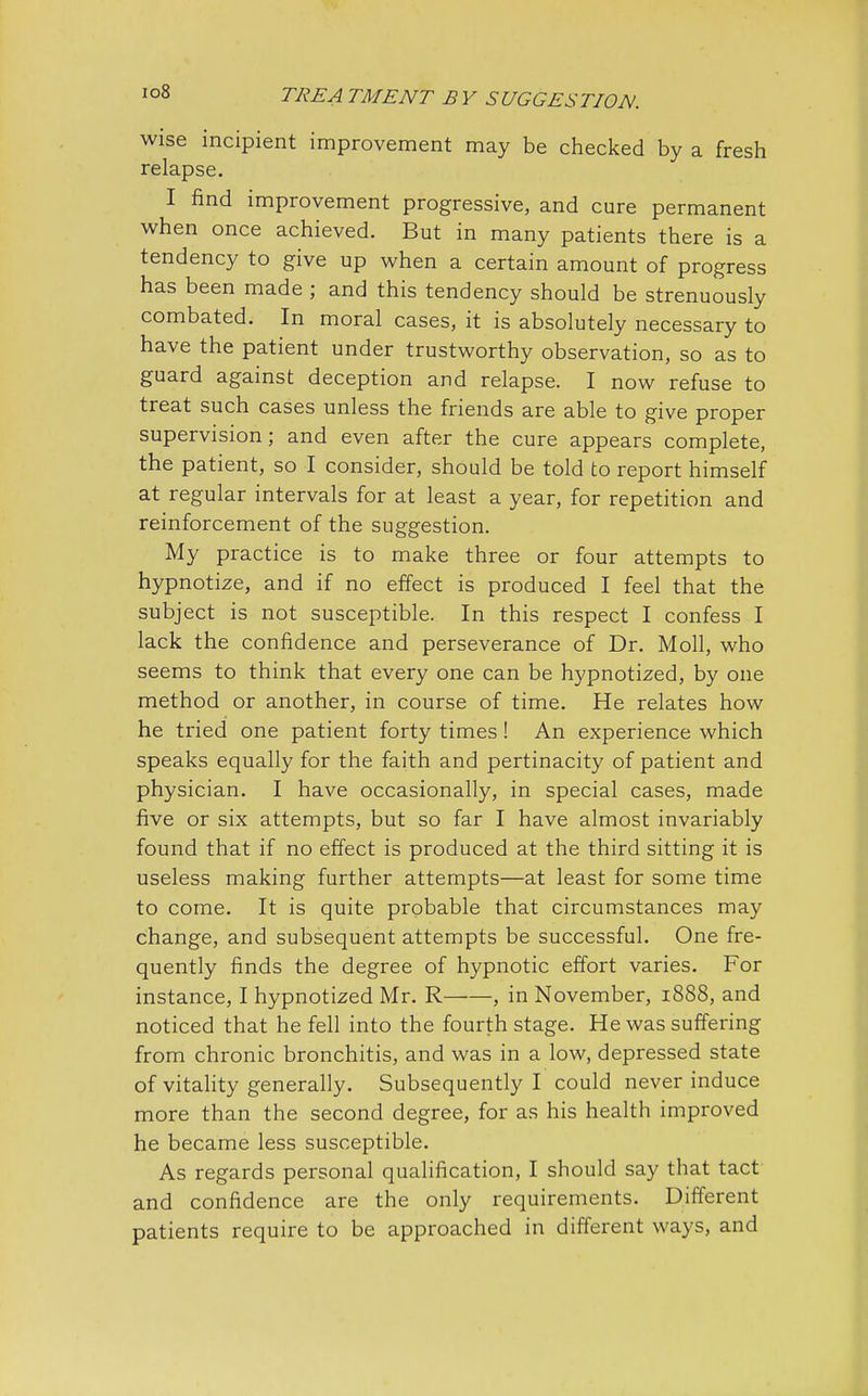 wise incipient improvement may be checked by a fresh relapse. I find improvement progressive, and cure permanent when once achieved. But in many patients there is a tendency to give up when a certain amount of progress has been made ; and this tendency should be strenuously combated. In moral cases, it is absolutely necessary to have the patient under trustworthy observation, so as to guard against deception and relapse. I now refuse to treat such cases unless the friends are able to give proper supervision; and even after the cure appears complete, the patient, so I consider, should be told to report himself at regular intervals for at least a year, for repetition and reinforcement of the suggestion. My practice is to make three or four attempts to hypnotize, and if no effect is produced I feel that the subject is not susceptible. In this respect I confess I lack the confidence and perseverance of Dr. Moll, who seems to think that every one can be hypnotized, by one method or another, in course of time. He relates how he tried one patient forty times! An experience which speaks equally for the faith and pertinacity of patient and physician. I have occasionally, in special cases, made five or six attempts, but so far I have almost invariably found that if no effect is produced at the third sitting it is useless making further attempts—at least for some time to come. It is quite probable that circumstances may change, and subsequent attempts be successful. One fre- quently finds the degree of hypnotic effort varies. For instance, I hypnotized Mr. R——, in November, 1888, and noticed that he fell into the fourth stage. He was suffering from chronic bronchitis, and was in a low, depressed state of vitality generally. Subsequently I could never induce more than the second degree, for as his health improved he became less susceptible. As regards personal qualification, I should say that tact and confidence are the only requirements. Different patients require to be approached in different ways, and