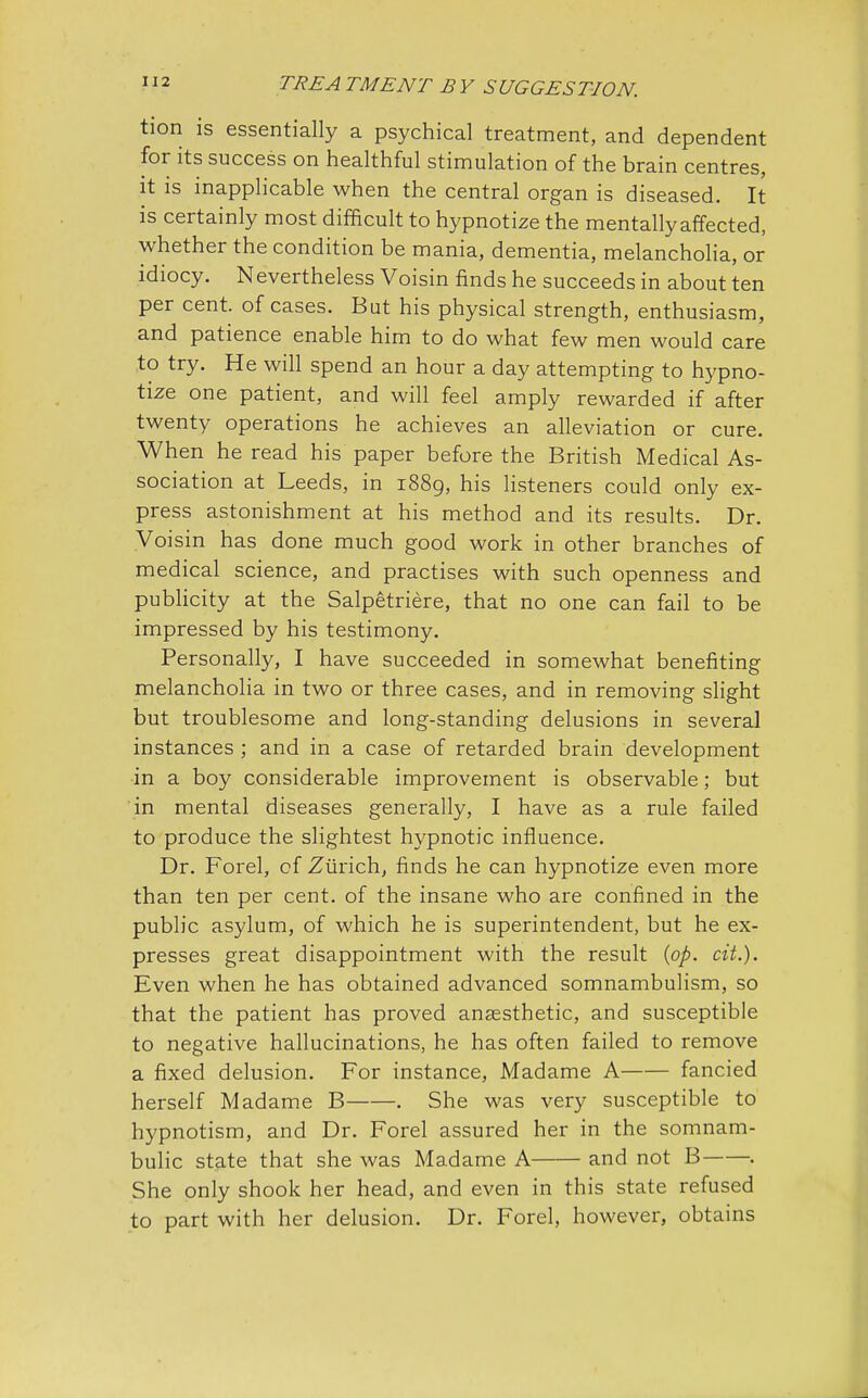 tion is essentially a psychical treatment, and dependent for its success on healthful stimulation of the brain centres, it is inapplicable when the central organ is diseased. It is certainly most difficult to hypnotize the mentally affected, whether the condition be mania, dementia, melancholia, or idiocy. Nevertheless Voisin finds he succeeds in about ten per cent, of cases. But his physical strength, enthusiasm, and patience enable him to do what few men would care to try. He will spend an hour a day attempting to hypno- tize one patient, and will feel amply rewarded if after twenty operations he achieves an alleviation or cure. When he read his paper before the British Medical As- sociation at Leeds, in 1889, his listeners could only ex- press astonishment at his method and its results. Dr. Voisin has done much good work in other branches of medical science, and practises with such openness and publicity at the Salpetriere, that no one can fail to be impressed by his testimony. Personally, I have succeeded in somewhat benefiting melancholia in two or three cases, and in removing slight but troublesome and long-standing delusions in several instances ; and in a case of retarded brain development in a boy considerable improvement is observable; but in mental diseases generally, I have as a rule failed to produce the slightest hypnotic influence. Dr. Forel, of Zurich, finds he can hypnotize even more than ten per cent, of the insane who are confined in the public asylum, of which he is superintendent, but he ex- presses great disappointment with the result {pp. cit.). Even when he has obtained advanced somnambulism, so that the patient has proved anaesthetic, and susceptible to negative hallucinations, he has often failed to remove a fixed delusion. For instance, Madame A fancied herself Madame B . She was very susceptible to hypnotism, and Dr. Forel assured her in the somnam- bulic state that she was Madame A and not B . She only shook her head, and even in this state refused to part with her delusion. Dr. Forel, however, obtains