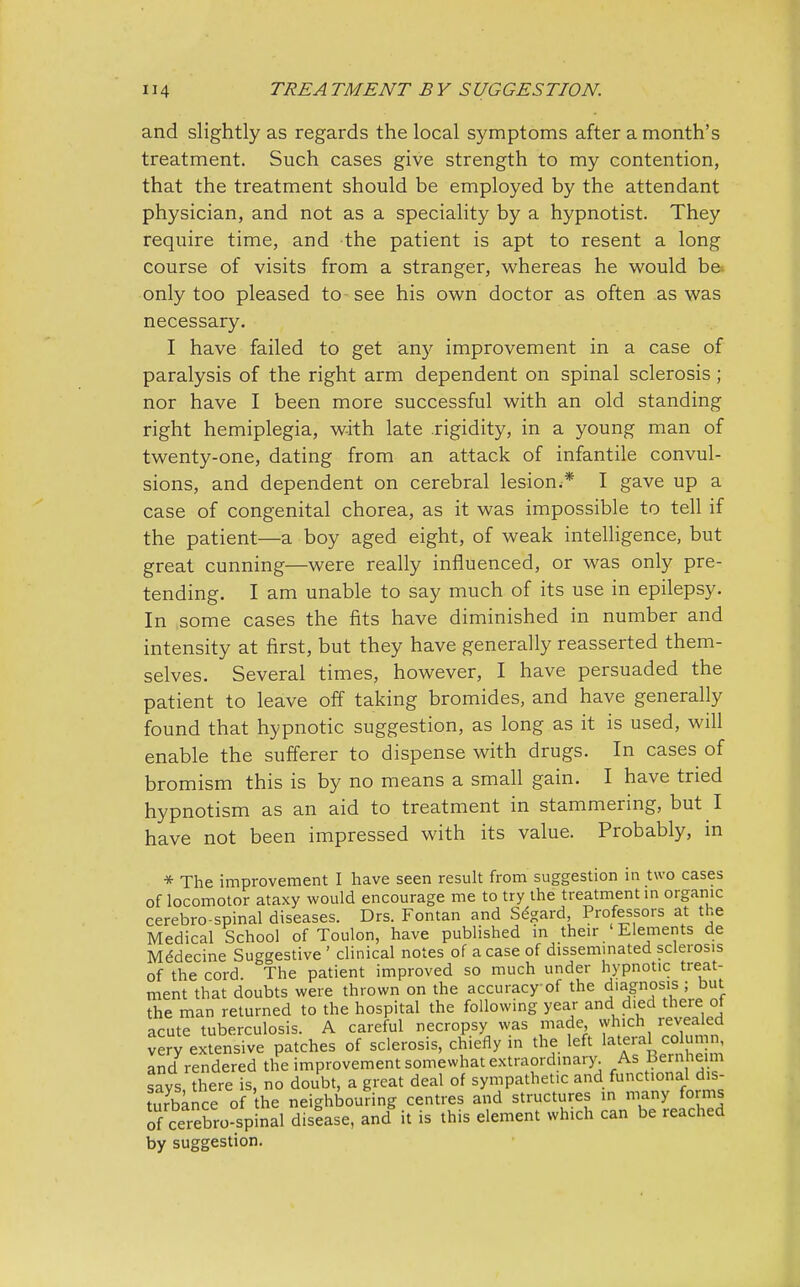 and slightly as regards the local symptoms after a month's treatment. Such cases give strength to my contention, that the treatment should be employed by the attendant physician, and not as a speciality by a hypnotist. They require time, and the patient is apt to resent a long course of visits from a stranger, whereas he would be* only too pleased to see his own doctor as often as was necessary. I have failed to get any improvement in a case of paralysis of the right arm dependent on spinal sclerosis; nor have I been more successful with an old standing right hemiplegia, with late .rigidity, in a young man of twenty-one, dating from an attack of infantile convul- sions, and dependent on cerebral lesion,* I gave up a case of congenital chorea, as it was impossible to tell if the patient—a boy aged eight, of weak intelligence, but great cunning—were really influenced, or was only pre- tending. I am unable to say much of its use in epilepsy. In some cases the fits have diminished in number and intensity at first, but they have generally reasserted them- selves. Several times, however, I have persuaded the patient to leave off taking bromides, and have generally found that hypnotic suggestion, as long as it is used, will enable the sufferer to dispense with drugs. In cases of bromism this is by no means a small gain. I have tried hypnotism as an aid to treatment in stammering, but I have not been impressed with its value. Probably, in * The improvement I have seen result from suggestion in two cases of locomotor ataxy would encourage me to try the treatment in organic cerebro spinal diseases. Drs. Fontan and Segard, Professors at the Medical School of Toulon, have published in their Elements de Medecine Suggestive ' clinical notes of a case of disseminated sclerosis of the cord The patient improved so much under hypnotic treat- ment that doubts were thrown on the accuracy of the diagnosis ; but the man returned to the hospital the following year and died there ot acute tuberculosis. A careful necropsy was made which revealed very extensive patches of sclerosis, chiefly in the left lateral column, and rendered the improvement somewhat extraordinary. As Bernheim Sys there is, no doubt, a great deal of sympathetic and functional dis- turbance of he neighbouring centres and structures in many forms of cerebrospinal disease, and it is this element which can be reached by suggestion.