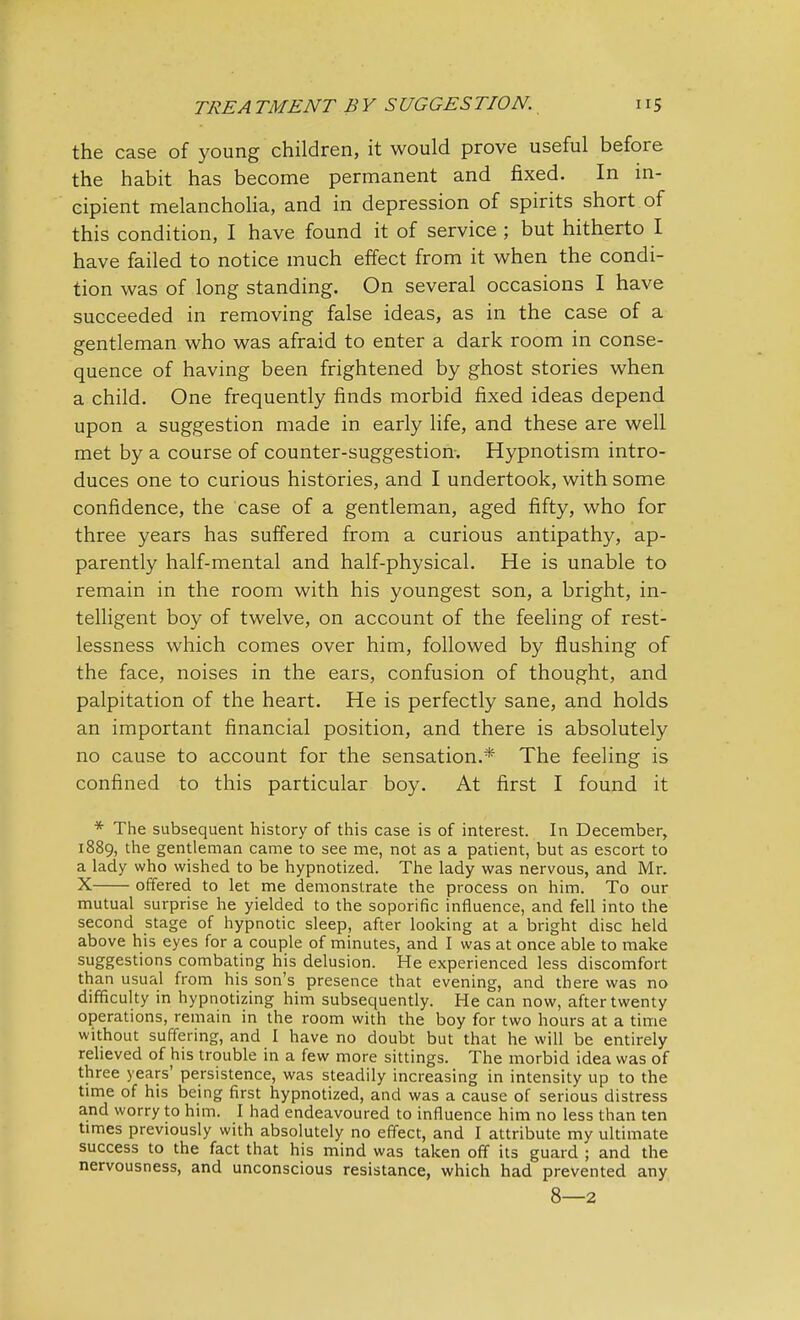 the case of young children, it would prove useful before the habit has become permanent and fixed. In in- cipient melancholia, and in depression of spirits short of this condition, I have found it of service ; but hitherto I have failed to notice much effect from it when the condi- tion was of long standing. On several occasions I have succeeded in removing false ideas, as in the case of a gentleman who was afraid to enter a dark room in conse- quence of having been frightened by ghost stories when a child. One frequently finds morbid fixed ideas depend upon a suggestion made in early life, and these are well met by a course of counter-suggestion. Hypnotism intro- duces one to curious histories, and I undertook, with some confidence, the case of a gentleman, aged fifty, who for three years has suffered from a curious antipathy, ap- parently half-mental and half-physical. He is unable to remain in the room with his youngest son, a bright, in- telligent boy of twelve, on account of the feeling of rest- lessness which comes over him, followed by flushing of the face, noises in the ears, confusion of thought, and palpitation of the heart. He is perfectly sane, and holds an important financial position, and there is absolutely no cause to account for the sensation.* The feeling is confined to this particular boy. At first I found it * The subsequent history of this case is of interest. In December, 1889, the gentleman came to see me, not as a patient, but as escort to a lady who wished to be hypnotized. The lady was nervous, and Mr. X offered to let me demonstrate the process on him. To our mutual surprise he yielded to the soporific influence, and fell into the second stage of hypnotic sleep, after looking at a bright disc held above his eyes for a couple of minutes, and I was at once able to make suggestions combating his delusion. He experienced less discomfort than usual from his son's presence that evening, and there was no difficulty in hypnotizing him subsequently. He can now, after twenty operations, remain in the room with the boy for two hours at a time without suffering, and I have no doubt but that he will be entirely relieved of his trouble in a few more sittings. The morbid idea was of three years' persistence, was steadily increasing in intensity up to the time of his being first hypnotized, and was a cause of serious distress and worry to him. I had endeavoured to influence him no less than ten times previously with absolutely no effect, and I attribute my ultimate success to the fact that his mind was taken off its guard ; and the nervousness, and unconscious resistance, which had prevented any 8—2