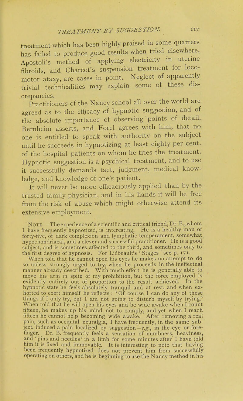 treatment which has been highly praised in some quarters has failed to produce good results when tried elsewhere. Apostoli's method of applying electricity m uterine fibroids, and Charcot's suspension treatment for loco- motor ataxy, are cases in point. Neglect of apparently trivial technicalities may explain some of these dis- crepancies. Practitioners of the Nancy school all over the world are agreed as to the efficacy of hypnotic suggestion, and of the absolute importance of observing points of detail. Bernheim asserts, and Forel agrees with him, that no one is entitled to speak with authority on the subject until he succeeds in hypnotizing at least eighty per cent, of the hospital patients on whom he tries the treatment. Hypnotic suggestion is a psychical treatment, and to use it successfully demands tact, judgment, medical know- ledge, and knowledge of one's patient. It will never be more efficaciously applied than by the trusted family physician, and in his hands it will be free from the risk of abuse which might otherwise attend its extensive employment. Note.—The experience of a scientific and critical friend, Dr. B., whom I have frequently hypnotized, is interesting. He is a healthy man of forty-five, of dark complexion and lymphatic temperament, somewhat hypochondriacal, and a clever and successful practitioner. He is a good subject, and is sometimes affected to the third, and sometimes only to the first degree of hypnosis. For Lidbeault's ' Stages ' see p. 171. When told that he cannot open his eyes he makes no attempt to do so unless strongly urged to try, when he proceeds in the ineffectual manner already described. With much effort he is generally able to move his arm in spite of my prohibition, but the force employed is evidently entirely out of proportion to the result achieved. In the hypnotic state he feels absolutely tranquil and at rest, and when ex- horted to exert himself he reflects : ' Of course I can do any of these things if I only try, but I am not going to disturb myself by trying.' When told that he will open his eyes and be wide awake when I count fifteen, he makes up his mind not to comply, and yet when I reach fifteen he cannot help becoming wide awake. After removing a real pain, such as occipital neuralgia, I have frequently, in the same sub- ject, induced a pain localized by suggestion—^., in the eye or fore- finger. Dr. B. frequently feels a sensation of numbness, heaviness, and 'pins and needles' in a limb for some minutes after I have told him it is fixed and immovable. It is interesting to note that having been frequently hypnotized does not prevent him from successfully operating on others, and he is beginning to use the Nancy method in his