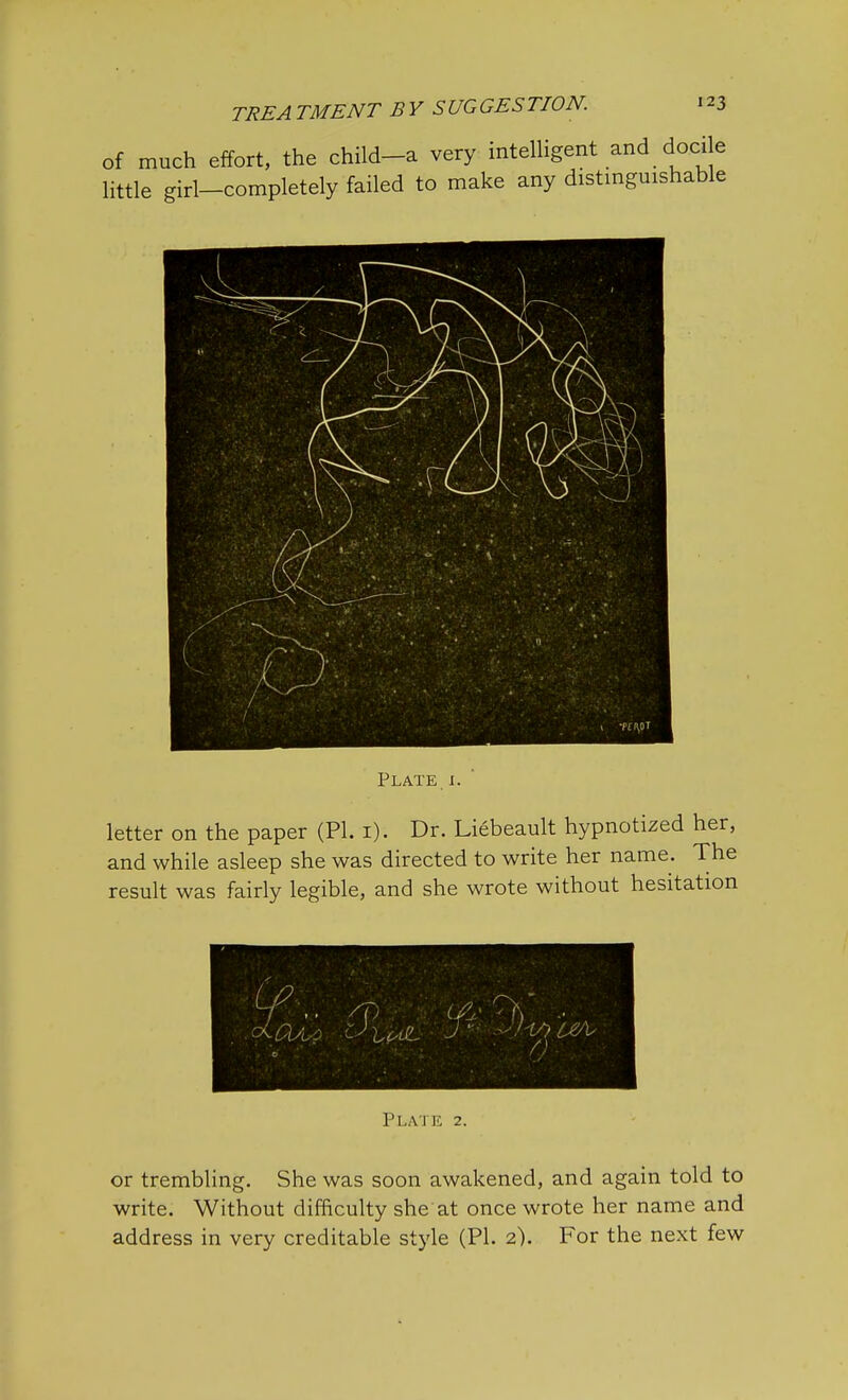 of much effort, the child-a very intelligent and docile little girl-completely failed to make any distinguishable Plate i. letter on the paper (PI. 1). Dr. Liebeault hypnotized her, and while asleep she was directed to write her name. The result was fairly legible, and she wrote without hesitation or trembling. She was soon awakened, and again told to write. Without difficulty she at once wrote her name and address in very creditable style (PI. 2). For the next few