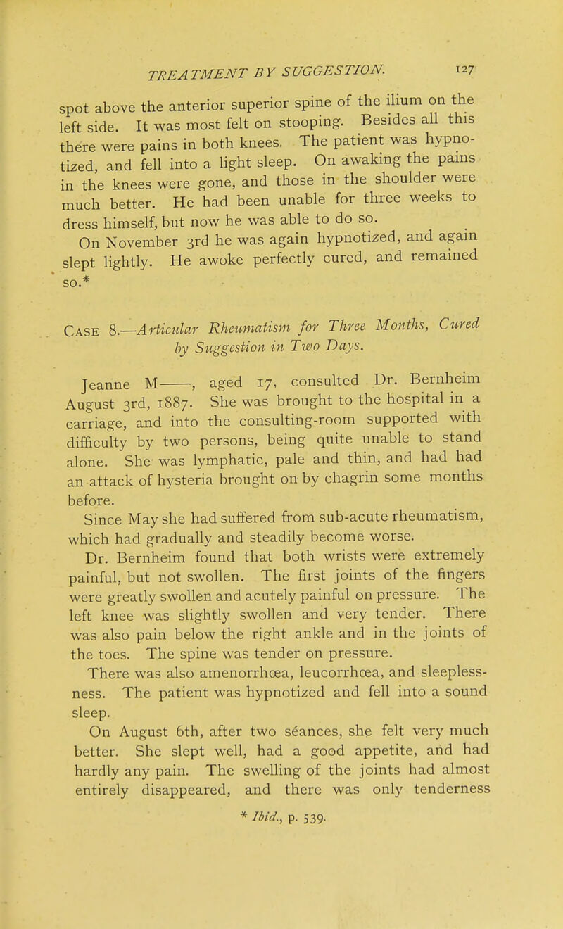 spot above the anterior superior spine of the ilium on the left side. It was most felt on stooping. Besides all this there were pains in both knees. The patient was hypno- tized, and fell into a light sleep. On awaking the pains in the knees were gone, and those in the shoulder were much better. He had been unable for three weeks to dress himself, but now he was able to do so. On November 3rd he was again hypnotized, and again slept lightly. He awoke perfectly cured, and remained so.* Case 8.—Articular Rheumatism for Three Months, Cured by Suggestion in Two Days. Jeanne M , aged 17, consulted Dr. Bernheim August 3rd, 1887. She was brought to the hospital in a carriage, and into the consulting-room supported with difficulty by two persons, being quite unable to stand alone. She was lymphatic, pale and thin, and had had an attack of hysteria brought on by chagrin some months before. Since May she had suffered from sub-acute rheumatism, which had gradually and steadily become worse. Dr. Bernheim found that both wrists were extremely painful, but not swollen. The first joints of the fingers were greatly swollen and acutely painful on pressure. The left knee was slightly swollen and very tender. There was also pain below the right ankle and in the joints of the toes. The spine was tender on pressure. There was also amenorrhoea, leucorrhoea, and sleepless- ness. The patient was hypnotized and fell into a sound sleep. On August 6th, after two seances, she felt very much better. She slept well, had a good appetite, arid had hardly any pain. The swelling of the joints had almost entirely disappeared, and there was only tenderness * Ibid., p. 539.