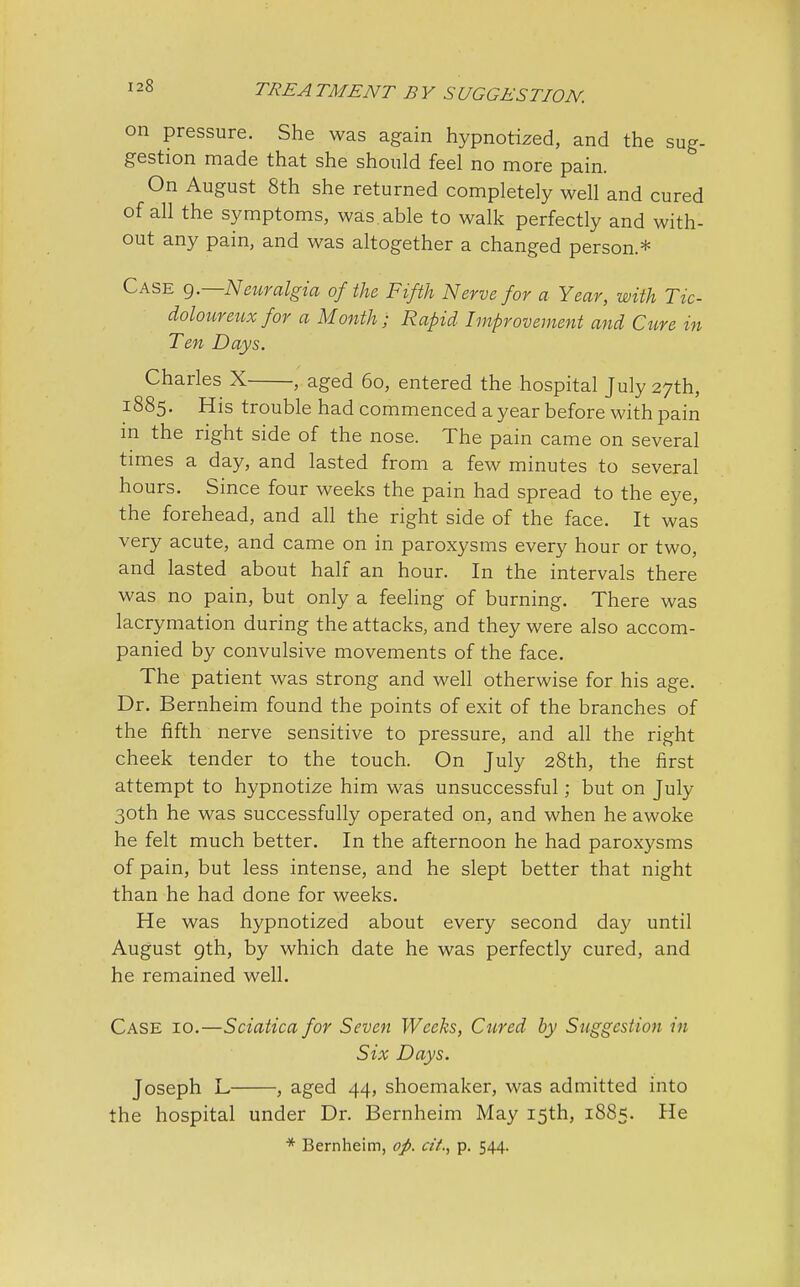 on pressure. She was again hypnotized, and the sug- gestion made that she should feel no more pain. On August 8th she returned completely well and cured of all the symptoms, was able to walk perfectly and with- out any pain, and was altogether a changed person* Case 9.—Neuralgia of the Fifth Nerve for a Year, with Tic- dolour eux for a Month ; Rapid Improvement and Cure in Ten Days. Charles X , aged 60, entered the hospital July 27th, 1885. His trouble had commenced a year before with pain in the right side of the nose. The pain came on several times a day, and lasted from a few minutes to several hours. Since four weeks the pain had spread to the eye, the forehead, and all the right side of the face. It was very acute, and came on in paroxysms every hour or two, and lasted about half an hour. In the intervals there was no pain, but only a feeling of burning. There was lacrymation during the attacks, and they were also accom- panied by convulsive movements of the face. The patient was strong and well otherwise for his age. Dr. Bernheim found the points of exit of the branches of the fifth nerve sensitive to pressure, and all the right cheek tender to the touch. On July 28th, the first attempt to hypnotize him was unsuccessful; but on July 30th he was successfully operated on, and when he awoke he felt much better. In the afternoon he had paroxysms of pain, but less intense, and he slept better that night than he had done for weeks. He was hypnotized about every second day until August 9th, by which date he was perfectly cured, and he remained well. Case 10.—Sciatica for Seven Weeks, Cured by Suggestion in Six Days. Joseph L , aged 44, shoemaker, was admitted into the hospital under Dr. Bernheim May 15th, 1885. He